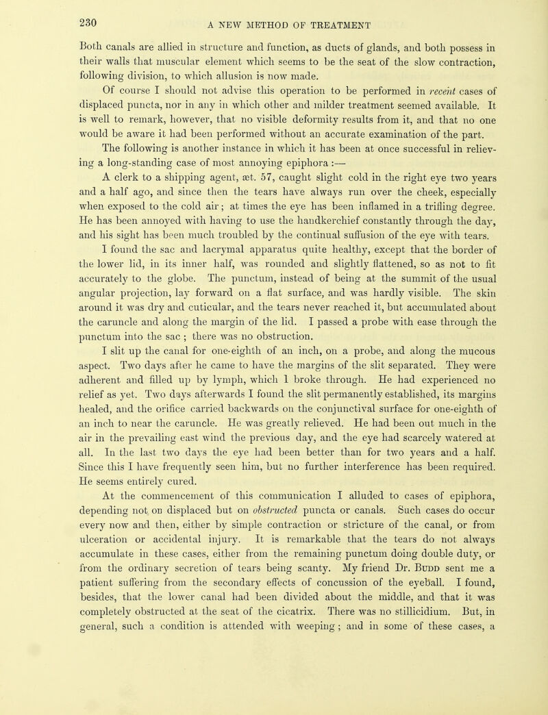 Both canals are allied in structure and function, as ducts of glands, and both possess in their walls that muscular element which seems to be the seat of the slow contraction, following division, to which allusion is now made. Of course I should not advise this operation to be performed in recent cases of displaced puncta, nor in any in which other and milder treatment seemed available. It is well to remark, however, that no visible deformity results from it, and that no one would be aware it had been performed without an accurate examination of the part. The following is another instance in which it has been at once successful in reliev- ing a long-standing case of most annoying epiphora :— A clerk to a shipping agent, set. 57, caught slight cold in the right eye two years and a half ago, and since then the tears have always run over the cheek, especially when exposed to the cold air; at times the eye has been inflamed in a trifling degree. He has been annoyed with having to use the handkerchief constantly through the day, and his sight has been much troubled by the continual suffusion of the eye with tears. I found the sac and lacrymal apparatus quite healthy, except that the border of the lower lid, in its inner half, was rounded and slightly flattened, so as not to fit accurately to the globe. The punctum, instead of being at the summit of the usual angular projection, lay forward on a flat surface, and was hardly visible. The skin around it was dry and cuticular, and the tears never reached it, but accumulated about the caruncle and along the margin of the lid. I passed a probe with ease through the punctum into the sac ; there was no obstruction. I slit up the canal for one-eighth of an inch, on a probe, and along the mucous aspect. Two days after he came to have the margins of the slit separated. They were adherent and filled up by lymph, which 1 broke through. He had experienced no relief as yet. Two days afterwards I found the slit permanently established, its margins healed, and the orifice carried backwards on the conjunctival surface for one-eighth of an inch to near the caruncle. He was greatly relieved. He had been out much in the air in the prevailing east wind the previous day, and the eye had scarcely watered at all. In the last two days the eye had been better than for two years and a half. Since this I have frequently seen him, but no further interference has been required. He seems entirely cured. At the commencement of this communication I alluded to cases of epiphora, depending not on displaced but on obstructed puncta or canals. Such cases do occur every now and then, either by simple contraction or stricture of the canal, or from ulceration or accidental injury. It is remarkable that the tears do not always accumulate in these cases, either from the remaining punctum doing double duty, or from the ordinary secretion of tears being scanty. My friend Dr. Budd sent me a patient suffering from the secondary effects of concussion of the eyeball. I found, besides, that the lower canal had been divided about the middle, and that it was completely obstructed at the seat of the cicatrix. There was no stillicidium. But, in general, such a condition is attended with weeping ; and in some of these cases, a