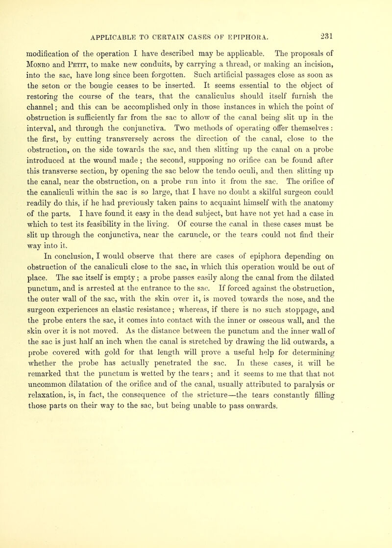 modification of the operation I have described may be applicable. The proposals of Monro and Petit, to make new conduits, by carrying a thread, or making an incision, into the sac, have long since been forgotten. Such artificial passages close as soon as the seton or the bougie ceases to be inserted. It seems essential to the object of restoring the course of the tears, that the canaliculus should itself furnish the channel; and this can be accomplished only in those instances in which the point of obstruction is sufficiently far from the sac to allow of the canal being slit up in the interval, and through the conjunctiva. Two methods of operating offer themselves : the first, by cutting transversely across the direction of the canal, close to the obstruction, on the side towards the sac, and then slitting up the canal on a probe introduced at the wound made ; the second, supposing no orifice can be found after this transverse section, by opening the sac below the tendo oculi, and then slitting up the canal, near the obstruction, on a probe run into it from the sac. The orifice of the canaliculi within the sac is so large, that I have no doubt a skilful surgeon could readily do this, if he had previously taken pains to acquaint himself with the anatomy of the parts. I have found, it easy in the dead subject, but have not yet had a case in which to test its feasibility in the living. Of course the canal in these cases must be slit up through the conjunctiva, near the caruncle, or the tears could not find their way into it. In conclusion, I would observe that there are cases of epiphora depending on obstruction of the canaliculi close to the sac, in which this operation would be out of place. The sac itself is empty ; a probe passes easily along the canal from the dilated punctum, and is arrested at the entrance to the sac, If forced against the obstruction, the outer wall of the sac, with the skin over it, is moved towards the nose, and the surgeon experiences an elastic resistance; whereas, if there is no such stoppage, and the probe enters the sac, it comes into contact with the inner or osseous wall, and the skin over it is not moved. As the distance between the punctum and the inner wall of the sac is just half an inch when the canal is stretched by drawing the lid outwards, a probe covered with gold for that length will prove a useful help for determining whether the probe has actually penetrated the sac. In these cases, it will be remarked that the punctum is wetted by the tears; and it seems to me that that not uncommon dilatation of the orifice and of the canal, usually attributed to paralysis or relaxation, is, in fact, the consequence of the stricture—the tears constantly filling those parts on their way to the sac, but being unable to pass onwards.