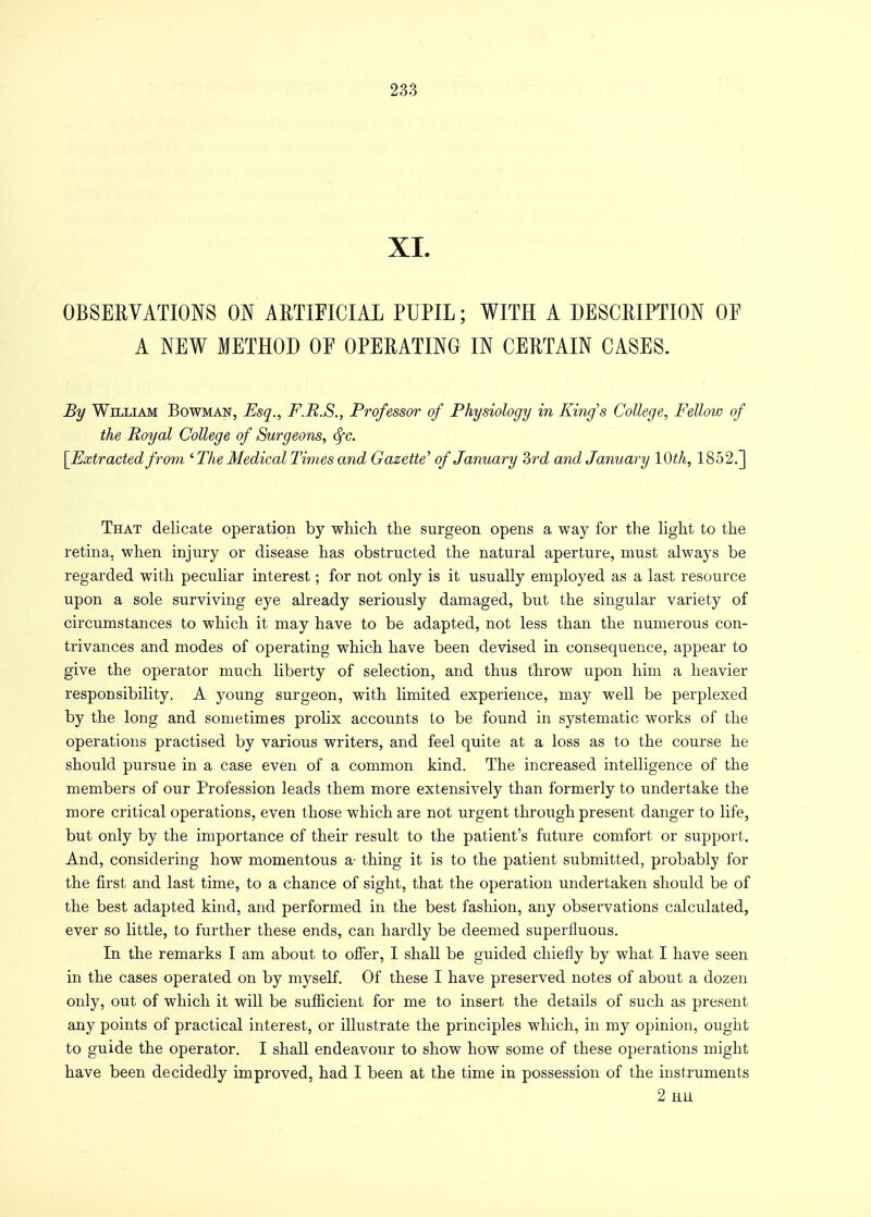 XL OBSERVATIONS ON ARTIFICIAL PUPIL; WITH A DESCRIPTION OF A NEW METHOD OF OPERATING IN CERTAIN CASES. By William Bowman, Esq., F.R.S., Professor of Physiology in Kings College, Fellow of the Royal College of Surgeons, fyc. [Extracted from iThe Medical Times and Gazette' of January Zrd and January 10th, 1852.] That delicate operation by which the surgeon opens a way for the light to the retina, when injury or disease has obstructed the natural aperture, must always be regarded with peculiar interest; for not only is it usually employed as a last resource upon a sole surviving eye already seriously damaged, but the singular variety of circumstances to which it may have to be adapted, not less than the numerous con- trivances and modes of operating which have been devised in consequence, appear to give the operator much liberty of selection, and thus throw upon him a heavier responsibility, A young surgeon, with limited experience, may well be perplexed by the long and sometimes prolix accounts to be found in systematic works of the operations practised by various writers, and feel quite at a loss as to the course he should pursue in a case even of a common kind. The increased intelligence of the members of our Profession leads them more extensively than formerly to undertake the more critical operations, even those which are not urgent through present danger to life, but only by the importance of their result to the patient's future comfort or support. And, considering how momentous a- thing it is to the patient submitted, probably for the first and last time, to a chance of sight, that the operation undertaken should be of the best adapted kind, and performed in the best fashion, any observations calculated, ever so little, to further these ends, can hardly be deemed superfluous. In the remarks I am about to offer, I shall be guided chiefly by what I have seen in the cases operated on by myself. Of these I have preserved notes of about a dozen only, out of which it will be sufficient for me to insert the details of such as present any points of practical interest, or illustrate the principles which, in my opinion, ought to guide the operator. I shall endeavour to show how some of these operations might have been decidedly improved, had I been at the time in possession of the instruments 2 EH