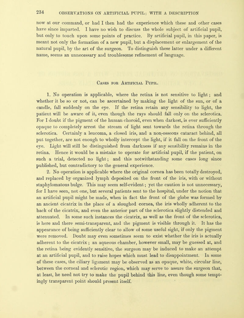 now at our command, or had I then had the experience which these and other cases have since imparted. I have no wish to discuss the whole subject of artificial pupil, but only to touch upon some points of practice. By artificial pupil, in this paper, is meant not only the formation of a new pupil, but a displacement or enlargement of the natural pupil, by the art of the surgeon. To distinguish these latter under a different name, seems an unnecessary and troublesome refinement of language. Cases foe Artificial Pupil. 1. No operation is applicable, where the retina is not sensitive to light; and whether it be so or not, can be ascertained by making the light of the sun, or of a candle, fall suddenly on the eye. If the retina retain any sensibility to light, the patient will be aware of it, even though the rays should fall only on the sclerotica. For I doubt if the pigment of the human choroid, even when darkest, is ever sufficiently opaque to completely arrest the stream of light sent towards the retina through the sclerotica. Certainly a leucoma, a closed iris, and a non-osseous cataract behind, all put together, are not enough to wholly intercept the light, if it fall on the front of the eye. Light will still be distinguished from darkness if any sensibility remains in the retina. Hence it would be a mistake to operate for artificial pupil, if the patient, on such a trial, detected no light; and this notwithstanding some cases long since published, but contradictory to the general experience. 2. No operation is applicable where the original cornea has been totally destroyed, and replaced by organized lymph deposited on the front of the iris, with or without staphylomatous bulge. This may seem self-evident; yet the caution is not unnecessary, for I have seen, not one, but several patients sent to the hospital, under the notion that an artificial pupil might be made, when in fact the front of the globe was formed by an ancient cicatrix in the place of a sloughed cornea, the iris wholly adherent to the back of the cicatrix, and even the anterior part of the sclerotica slightly distended and attenuated. In some such instances the cicatrix, as well as the front of the sclerotica, is here and there semi-transparent, and the pigment is visible through it. It has the appearance of being sufficiently clear to allow of some useful sight, if only the pigment were removed. Doubt may even sometimes seem to exist whether the iris is actually adherent to the cicatrix; an aaueous chamber, however small, may be guessed at, and the retina being evidently sensitive, the surgeon may be induced to make an attempt at an artificial pupil, and to raise hopes which must lead to disappointment. In some of these cases, the ciliary ligament may be observed as an opaque, white, circular line, between the corneal and sclerotic region, which may serve to assure the surgeon that, at least, he need not try to make the pupil behind this line, even though some tempt- ingly transparent point should present itself.