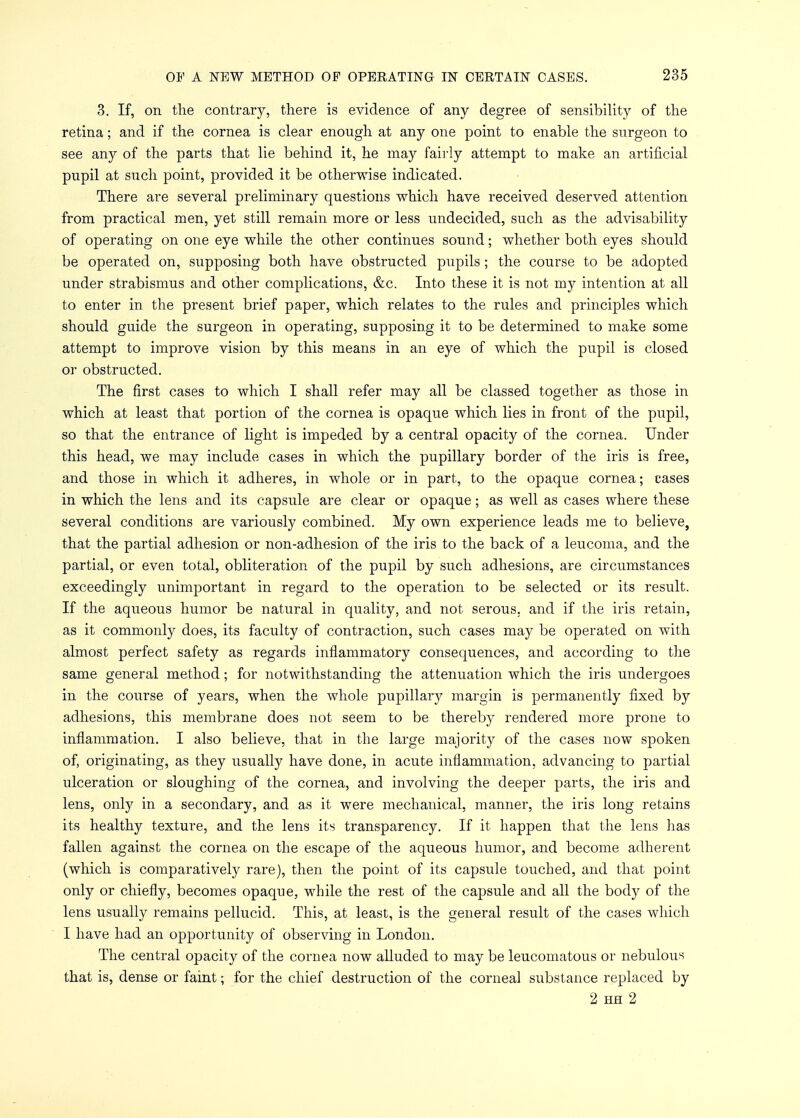 3. If, on the contrary, there is evidence of any degree of sensibility of the retina; and if the cornea is clear enough at any one point to enable the surgeon to see any of the parts that lie behind it, he may fairly attempt to make an artificial pupil at such point, provided it be otherwise indicated. There are several preliminary questions which have received deserved attention from practical men, yet still remain more or less undecided, such as the advisability of operating on one eye while the other continues sound; whether both eyes should be operated on, supposing both have obstructed pupils; the course to be adopted under strabismus and other complications, &c. Into these it is not my intention at all to enter in the present brief paper, which relates to the rules and principles which should guide the surgeon in operating, supposing it to be determined to make some attempt to improve vision by this means in an eye of which the pupil is closed or obstructed. The first cases to which I shall refer may all be classed together as those in which at least that portion of the cornea is opaque which lies in front of the pupil, so that the entrance of light is impeded by a central opacity of the cornea. Under this head, we may include cases in which the pupillary border of the iris is free, and those in which it adheres, in whole or in part, to the opaque cornea; cases in which the lens and its capsule are clear or opaque; as well as cases where these several conditions are variously combined. My own experience leads me to believe, that the partial adhesion or non-adhesion of the iris to the back of a leucoma, and the partial, or even total, obliteration of the pupil by such adhesions, are circumstances exceedingly unimportant in regard to the operation to be selected or its result. If the aqueous humor be natural in quality, and not serous, and if the iris retain, as it commonly does, its faculty of contraction, such cases may be operated on with almost perfect safety as regards inflammatory consequences, and according to the same general method; for notwithstanding the attenuation which the iris undergoes in the course of years, when the whole pupillary margin is permanently fixed by adhesions, this membrane does not seem to be thereb}^ rendered more prone to inflammation. I also believe, that in the large majority of the cases now spoken of, originating, as they usually have done, in acute inflammation, advancing to partial ulceration or sloughing of the cornea, and involving the deeper parts, the iris and lens, only in a secondary, and as it were mechanical, manner, the iris long retains its healthy texture, and the lens its transparency. If it happen that the lens has fallen against the cornea on the escape of the aqueous humor, and become adherent (which is comparatively rare), then the point of its capsule touched, and that point only or chiefly, becomes opaque, while the rest of the capsule and all the body of the lens usually remains pellucid. This, at least, is the general result of the cases which I have had an opportunity of observing in London. The central opacity of the cornea now alluded to may be leucomatous or nebulous that is, dense or faint; for the chief destruction of the corneal substance replaced by 2 hh 2