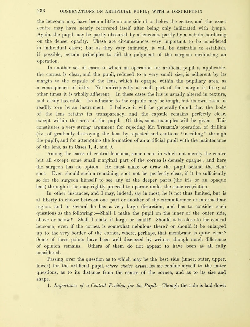 the leucoma may have been a little on one side of or below the centre, and the exact centre may have nearly recovered itself after being only infiltrated with lymph. Again, the pupil may be partly obscured by a leucoma, partly by a nebula bordering on the denser opacity. These are circumstances very important to be considered in individual cases; but as they vary infinitely, it will be desirable to establish, if possible, certain principles to aid the judgment of the surgeon meditating an operation. In another set of cases, to which an operation for artificial pupil is applicable, the cornea is clear, and the pupil, reduced to a very small size, is adherent by its margin to the capsule of the lens, which is opaque within the pupillary area, as a consequence of iritis. Not unfrequently a small part of the margin is free; at other times it is wholly adherent. In these cases the iris is usually altered in texture, and easily lacerable. Its adhesion to the capsule may be tough, but its own tissue is readily torn by an instrument. I believe it will be generally found, that the body of the lens retains its transparency, and the capsule remains perfectly clear, except within the area of the pupil. Of this, some examples will be given. This constitutes a very strong argument for rejecting Mr. Tyrrell's operation of drilling (i.e., of gradually destroying the lens by repeated and cautious  needling  through the pupil), and for attempting the formation of an artificial pupil with the maintenance of the lens, as in Cases 1, 4, and 9. Among the cases of central leucoma, some occur in which not merely the centre but all except some small marginal part of the cornea is densely opaque; and here the surgeon has no option. He must make or draw the pupil behind the clear spot. Even should such a remaining spot not be perfectly clear, if it be sufficiently so for the surgeon himself to see any of the deeper parts (the iris or an opaque lens) through it, he may rightty proceed to operate under the same restriction. In other instances, and I may, indeed, say in most, he is not thus limited, but is at liberty to choose between one part or another of the circumference or intermediate region, and in several he has a very large discretion, and has to consider such questions as the following:—Shall I make the pupil on the inner or the outer side, above or below ? Shall I make it large or small ? Should it be close to the central leucoma, even if the cornea is somewhat nebulous there ? or should it be enlarged up to the very border of the cornea, where, perhaps, that membrane is quite clear ? Some of these points have been well discussed by writers, though much difference of opinion remains. Others of them do not appear to have been ao all fully considered. Passing over the question as to which may be the best side (inner, outer, upper, lower) for the artificial pupil, where choice exists, let me confine myself to the latter questions, as to its distance from the centre of the cornea, and as to its size and shape. 1. Importance of a Central Position for the Pupil.—Though the rule is laid down