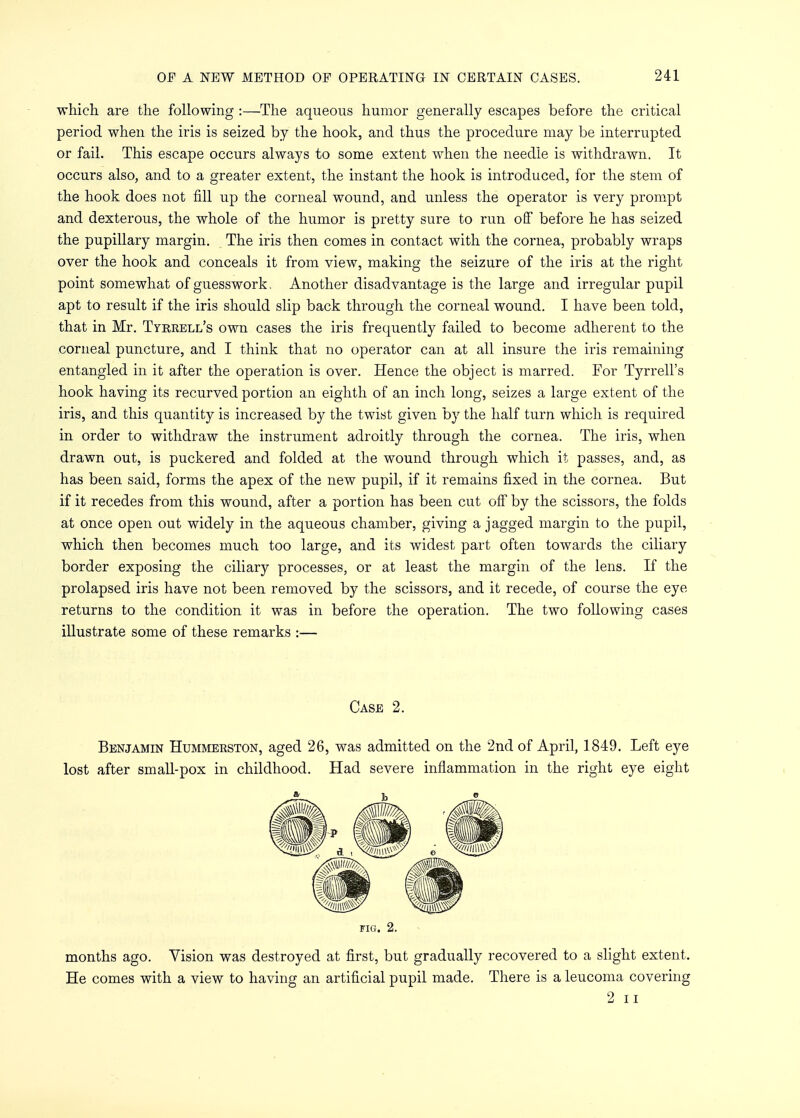 which are the following :—The aqueous humor generally escapes before the critical period when the iris is seized by the hook, and thus the procedure may be interrupted or fail. This escape occurs always to some extent when the needle is withdrawn. It occurs also, and to a greater extent, the instant the hook is introduced, for the stem of the hook does not fill up the corneal wound, and unless the operator is very prompt and dexterous, the whole of the humor is pretty sure to run off before he has seized the pupillary margin. The iris then comes in contact with the cornea, probably wraps over the hook and conceals it from view, making the seizure of the iris at the right point somewhat of guesswork, Another disadvantage is the large and irregular pupil apt to result if the iris should slip back through the corneal wound. I have been told, that in Mr. Tyrrell's own cases the iris frequently failed to become adherent to the corneal puncture, and I think that no operator can at all insure the iris remaining entangled in it after the operation is over. Hence the object is marred. For Tyrrell's hook having its recurved portion an eighth of an inch long, seizes a large extent of the iris, and this quantity is increased by the twist given by the half turn which is required in order to withdraw the instrument adroitly through the cornea. The iris, when drawn out, is puckered and folded at the wound through which it passes, and, as has been said, forms the apex of the new pupil, if it remains fixed in the cornea. But if it recedes from this wound, after a portion has been cut off by the scissors, the folds at once open out widely in the aqueous chamber, giving a jagged margin to the pupil, which then becomes much too large, and its widest part often towards the ciliary border exposing the ciliary processes, or at least the margin of the lens. If the prolapsed iris have not been removed by the scissors, and it recede, of course the eye returns to the condition it was in before the operation. The two following cases illustrate some of these remarks :— Benjamin Hummerston, aged 26, was admitted on the 2nd of April, 1849. Left eye lost after small-pox in childhood. Had severe inflammation in the right eye eight months ago. Vision was destroyed at first, but gradually recovered to a slight extent. He comes with a view to having an artificial pupil made. There is a leucoma covering Case 2. FIG. 2. 2 ii