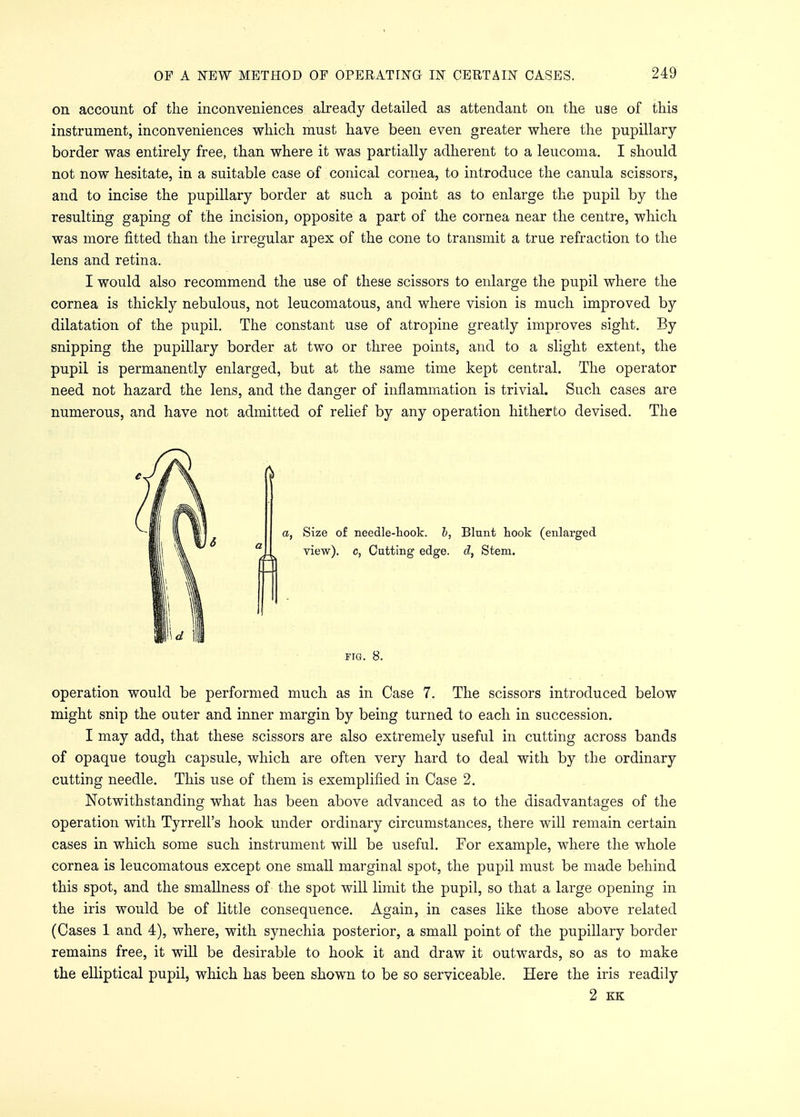 on account of the inconveniences already detailed as attendant on the use of this instrument, inconveniences which must have been even greater where the pupillary- border was entirely free, than where it was partially adherent to a leucoma. I should not now hesitate, in a suitable case of conical cornea, to introduce the canula scissors, and to incise the pupillary border at such a point as to enlarge the pupil by the resulting gaping of the incision, opposite a part of the cornea near the centre, which was more fitted than the irregular apex of the cone to transmit a true refraction to the lens and retina. I would also recommend the use of these scissors to enlarge the pupil where the cornea is thickly nebulous, not leucomatous, and where vision is much improved by dilatation of the pupil. The constant use of atropine greatly improves sight. By snipping the pupillary border at two or three points, and to a slight extent, the pupil is permanently enlarged, but at the same time kept central. The operator need not hazard the lens, and the danger of inflammation is trivial. Such cases are numerous, and have not admitted of relief by any operation hitherto devised. The ft a, Size of needle-hook, b, Blunt hook (enlarged view), c, Cutting edge, d, Stem. fig. 8. operation would be performed much as in Case 7. The scissors introduced below might snip the outer and inner margin by being turned to each in succession. I may add, that these scissors are also extremely useful in cutting across bands of opaque tough capsule, which are often very hard to deal with by the ordinary cutting needle. This use of them is exemplified in Case 2. Notwithstanding what has been above advanced as to the disadvantages of the operation with Tyrrell's hook under ordinary circumstances, there will remain certain cases in which some such instrument will be useful. For example, where the whole cornea is leucomatous except one small marginal spot, the pupil must be made behind this spot, and the smallness of the spot will limit the pupil, so that a large opening in the iris would be of little consequence. Again, in cases like those above related (Cases 1 and 4), where, with synechia posterior, a small point of the pupillary border remains free, it will be desirable to hook it and draw it outwards, so as to make the elliptical pupil, which has been shown to be so serviceable. Here the iris readily 2 KK