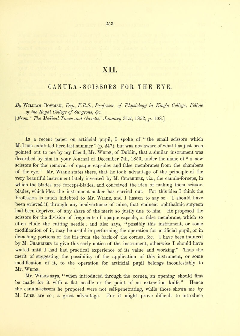 XII. CANULA - SCISSORS FOE THE EYE. By William Bowman, Esq., F.R.S., Professor of Physiology in King's College, Fellow of the Royal College of Surgeons, fyc. [From ' The Medical Times and Gazette,' January 2>\st, 1852, p. 108.] In a recent paper on artificial pupil, I spoke of  the small scissors which M. Luer exhibited here last summer  (p. 247), but was not aware of what has just been pointed out to me by my friend, Mr. Wilde, of Dublin, that a similar instrument was described by him in your Journal of December 7th, 1850, under the name of  a new scissors for the removal of opaque capsules and false membranes from the chambers of the eye. Mr. Wilde states there, that he took advantage of the principle of the very beautiful instrument lately invented by M. Charriere, viz., the canula-forceps, in which the blades are forceps-blades, and conceived the idea of making them scissor- blades, which idea the instrument-maker has carried out. For this idea I think the Profession is much indebted to Mr. Wilde, and I hasten to say so. I should have been grieved if, through any inadvertence of mine, that eminent ophthalmic surgeon had been deprived of any share of the merit so justly due to him. He proposed the scissors for the division of fragments of opaque capsule, or false membrane, which so often elude the cutting needle ; and also says,  possibly this instrument, or some modification of it, may be useful in performing the operation for artificial pupil, or in detaching portions of the iris from the back of the cornea, &c. I have been induced by M. Charriere to give this early notice of the instrument, otherwise I should have waited until I had had practical experience of its value and working. Thus the merit of suggesting the possibility of the application of this instrument, or some modification of it, to the operation for artificial pupil belongs incontestably to Mr. Wilde. Mr. Wilde says,  when introduced through the cornea, an opening should first be made for it with a flat needle or the point of an extraction knife. Hence the canula-scissors he proposed were not self-penetrating, while those shown me by M. Luer are so; a great advantage. For it might prove difficult to introduce