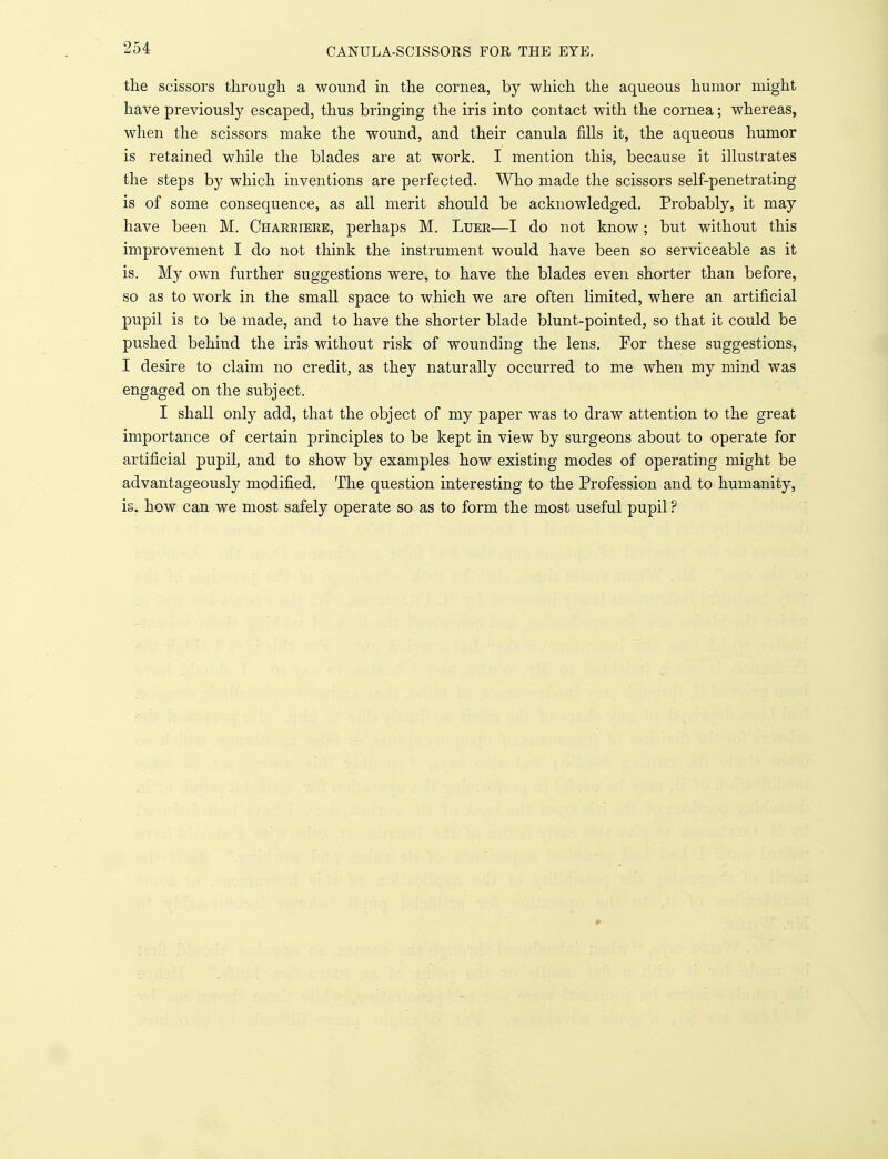 CANULA-SCTSSORS FOR THE EYE. the scissors through a wound in the cornea, by which the aqueous humor might have previously escaped, thus bringing the iris into contact with the cornea; whereas, when the scissors make the wound, and their canula fills it, the aqueous humor is retained while the blades are at work. I mention this, because it illustrates the steps by which inventions are perfected. Who made the scissors self-penetrating is of some consequence, as all merit should be acknowledged. Probably, it may have been M. Chakkieke, perhaps M. Luer—I do not know; but without this improvement I do not think the instrument would have been so serviceable as it is. My own further suggestions were, to have the blades even shorter than before, so as to work in the small space to which we are often limited, where an artificial pupil is to be made, and to have the shorter blade blunt-pointed, so that it could be pushed behind the iris without risk of wounding the lens. For these suggestions, I desire to claim no credit, as they naturally occurred to me when my mind was engaged on the subject. I shall only add, that the object of my paper was to draw attention to the great importance of certain principles to be kept in view by surgeons about to operate for artificial pupil, and to show by examples how existing modes of operating might be advantageously modified. The question interesting to the Profession and to humanity, i§. how can we most safely operate so as to form the most useful pupil ?