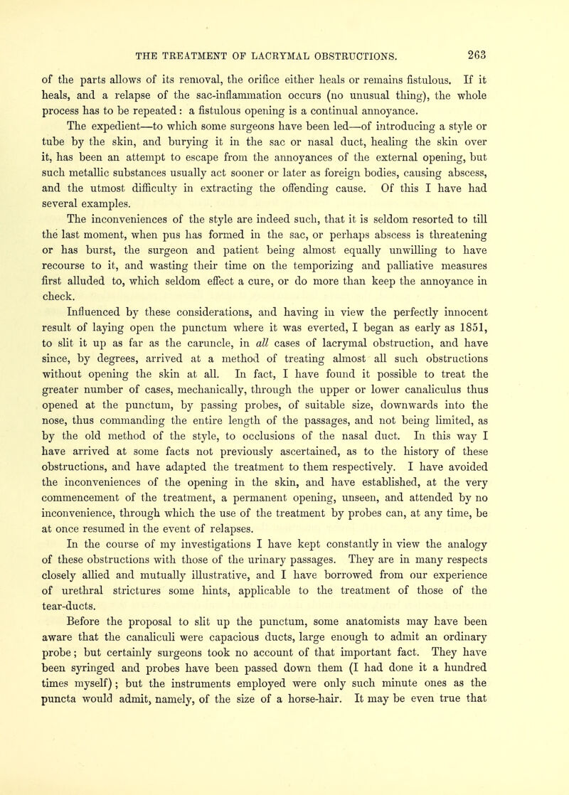 of the parts allows of its removal, the orifice either heals or remains fistulous. If it heals, and a relapse of the sac-inflammation occurs (no unusual thing), the whole process has to be repeated: a fistulous opening is a continual annoyance. The expedient—to which some surgeons have been led—of introducing a style or tube by the skin, and burying it in the sac or nasal duct, healing the skin over it, has been an attempt to escape from the annoyances of the external opening, but such metallic substances usually act sooner or later as foreign bodies, causing abscess, and the utmost difficulty in extracting the offending cause. Of this I have had several examples. The inconveniences of the style are indeed such, that it is seldom resorted to till the last moment, when pus has formed in the sac, or perhaps abscess is threatening or has burst, the surgeon and patient being almost equally unwilling to have recourse to it, and wasting their time on the temporizing and palliative measures first alluded to, which seldom effect a cure, or do more than keep the annoyance in check. Influenced by these considerations, and having in view the perfectly innocent result of laying open the punctum where it was everted, I began as early as 1851, to slit it up as far as the caruncle, in all cases of lacrymal obstruction, and have since, by degrees, arrived at a method of treating almost all such obstructions without opening the skin at all. In fact, I have found it possible to treat the greater number of cases, mechanically, through the upper or lower canaliculus thus opened at the punctum, by passing probes, of suitable size, downwards into the nose, thus commanding the entire length of the passages, and not being limited, as by the old method of the style, to occlusions of the nasal duct. In this way I have arrived at some facts not previously ascertained, as to the history of these obstructions, and have adapted the treatment to them respectively. I have avoided the inconveniences of the opening in the skin, and have established, at the very commencement of the treatment, a permanent opening, unseen, and attended by no inconvenience, through which the use of the treatment by probes can, at any time, be at once resumed in the event of relapses. In the course of my investigations I have kept constantly in view the analogy of these obstructions with those of the urinary passages. They are in many respects closely allied and mutually illustrative, and I have borrowed from our experience of urethral strictures some hints, applicable to the treatment of those of the tear-ducts. Before the proposal to slit up the punctum, some anatomists may have been aware that the canaliculi were capacious ducts, large enough to admit an ordinary probe; but certainly surgeons took no account of that important fact. They have been syringed and probes have been passed down them (I had done it a hundred times myself); but the instruments employed were only such minute ones as the puncta would admit, namely, of the size of a horse-hair. It may be even true that