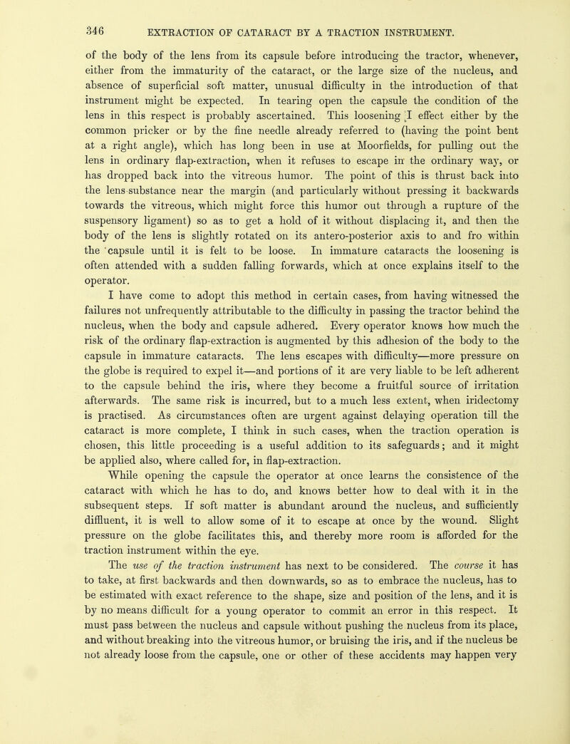 of the body of the lens from its capsule before introducing the tractor, whenever, either from the immaturity of the cataract, or the large size of the nucleus, and absence of superficial soft matter, unusual difficulty in the introduction of that instrument might be expected. In tearing open the capsule the condition of the lens in this respect is probably ascertained. This loosening -I effect either by the common pricker or by the fine needle already referred to (having the point bent at a right angle), which has long been in use at Moorfields, for pulling out the lens in ordinary flap-extraction, when it refuses to escape in the ordinary way, or has dropped back into the vitreous humor. The point of this is thrust back into the lens substance near the margin (and particularly without pressing it backwards towards the vitreous, which might force this humor out through a rupture of the suspensory ligament) so as to get a hold of it without displacing it, and then the body of the lens is slightly rotated on its antero-posterior axis to and fro within the capsule until it is felt to be loose. In immature cataracts the loosening is often attended with a sudden falling forwards, which at once explains itself to the operator. I have come to adopt this method in certain cases, from having witnessed the failures not unfrequently attributable to the difficulty in passing the tractor behind the nucleus, when the body and capsule adhered. Every operator knows how much the risk of the ordinary flap-extraction is augmented by this adhesion of the body to the capsule in immature cataracts. The lens escapes with difficulty—more pressure on the globe is required to expel it—and portions of it are very liable to be left adherent to the capsule behind the iris, where they become a fruitful source of irritation afterwards. The same risk is incurred, but to a much less extent, when iridectomy is practised. As circumstances often are urgent against delaying operation till the cataract is more complete, I think in such cases, when the traction operation is chosen, this little proceeding is a useful addition to its safeguards; and it might be applied also, where called for, in flap-extraction. While opening the capsule the operator at once learns the consistence of the cataract with which he has to do, and knows better how to deal with it in the subsequent steps. If soft matter is abundant around the nucleus, and sufficiently diffluent, it is well to allow some of it to escape at once by the wound. Slight pressure on the globe facilitates this, and thereby more room is afforded for the traction instrument within the eye. The use of the traction instrument has next to be considered. The course it has to take, at first backwards and then downwards, so as to embrace the nucleus, has to be estimated with exact reference to the shape, size and position of the lens, and it is by no means difficult for a young operator to commit an error in this respect. It must pass between the nucleus and capsule without pushing the nucleus from its place, and without breaking into the vitreous humor, or bruising the iris, and if the nucleus be not already loose from the capsule, one or other of these accidents may happen very