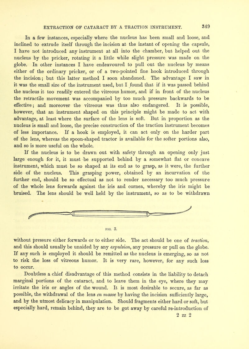 In a few instances, especially where the nucleus has been small and loose, and inclined to extrude itself through the incision at the instant of opening the capsule, I have not introduced any instrument at all into the chamber, but helped out the nucleus by the pricker, rotating it a little while slight pressure was made on the globe. In other instances I have endeavoured to pull out the nucleus by means either of the ordinary pricker, or of a two-pointed fine hook introduced through the incision; but this latter method I soon abandoned. The advantage I saw in it was the small size of the instrument used, but I found that if it was passed behind the nucleus it too readily entered the vitreous humor, and if in front of the nucleus the retractile movement was accompanied by too much pressure backwards to be effective; and moreover the vitreous was thus also endangered. It is possible, however, that an instrument shaped on this principle might be made to act with advantage, at least where the surface of the lens is soft. But in proportion as the nucleus is small and loose, the precise construction of the traction instrument becomes of less importance. If a hook is employed, it can act only on the harder part of the lens, whereas the spoon-shaped tractor is available for the softer portions also, and so is more useful on the whole. If the nucleus is to be drawn out with safety through an opening only just large enough for it, it must be supported behind by a somewhat flat or concave instrument, which must be so shaped at its end as to grasp, as it were, the further side of the nucleus. This grasping power, obtained by an incurvation of the further end, should be so effectual as not to render necessary too much pressure of the whole lens forwards against the iris and cornea, whereby the iris might be bruised. The lens should be well held by the instrument, so as to be withdrawn FIG. 3. without pressure either forwards or to either side. The act should be one of traction, and this should usually be unaided by any expulsion, any pressure or pull on the globe. If any such is employed it should be remitted as the nucleus is emerging, so as not to risk the loss of vitreous humor. It is very rare, however, for any such loss to occur. Doubtless a chief disadvantage of this method consists in the liability to detach marginal portions of the cataract, and to leave them in the eye, where they may irritate the iris or angles of the wound. It is most desirable to secure, as far as possible, the withdrawal of the lens en masse by having the incision sufficiently large, and by the utmost delicacy in manipulation. Should fragments either hard or soft, but especially hard, remain behind, they are to be got away by careful re-introduction of 2 zz 2