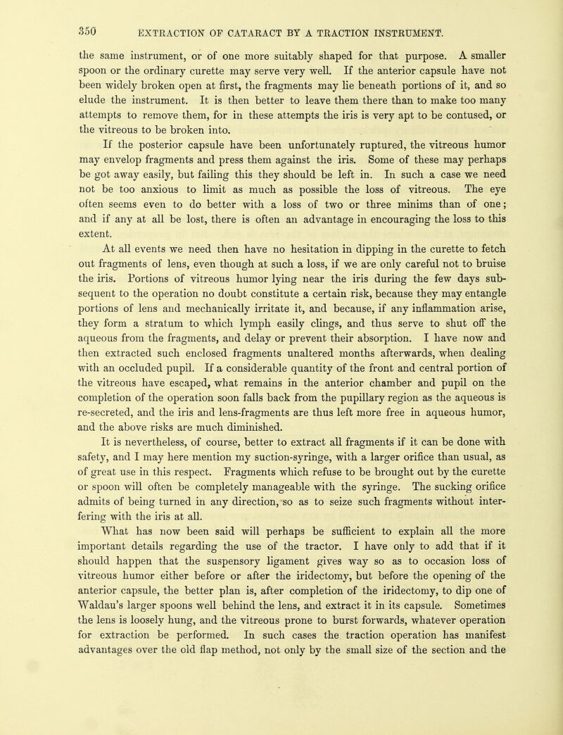 the same instrument, or of one more suitably shaped for that purpose. A smaller spoon or the ordinary curette may serve very well. If the anterior capsule have not been widely broken open at first, the fragments may lie beneath portions of it, and so elude the instrument. It is then better to leave them there than to make too many attempts to remove them, for in these attempts the iris is very apt to be contused, or the vitreous to be broken into. If the posterior capsule have been unfortunately ruptured, the vitreous humor may envelop fragments and press them against the iris. Some of these may perhaps be got away easily, but failing this they should be left in. In such a case we need not be too anxious to limit as much as possible the loss of vitreous. The eye often seems even to do better with a loss of two or three minims than of one; and if any at all be lost, there is often an advantage in encouraging the loss to this extent. At all events we need then have no hesitation in dipping in the curette to fetch out fragments of lens, even though at such a loss, if we are only careful not to bruise the iris. Portions of vitreous humor lying near the iris during the few days sub- sequent to the operation no doubt constitute a certain risk, because they may entangle portions of lens and mechanically irritate it, and because, if any inflammation arise, they form a stratum to which lymph easily clings, and thus serve to shut off the aqueous from the fragments, and delay or prevent their absorption. I have now and then extracted such enclosed fragments unaltered months afterwards, when dealing with an occluded pupil. If a considerable quantity of the front and central portion of the vitreous have escaped, what remains in the anterior chamber and pupil on the completion of the operation soon falls back from the pupillary region as the aqueous is re-secreted, and the iris and lens-fragments are thus left more free in aqueous humor, and the above risks are much diminished. It is nevertheless, of course, better to extract all fragments if it can be done with safety, and I may here mention my suction-syringe, with a larger orifice than usual, as of great use in this respect. Fragments which refuse to be brought out by the curette or spoon will often be completely manageable with the syringe. The sucking orifice admits of being turned in any direction, so as to seize such fragments without inter- fering with the iris at all. What has now been said will perhaps be sufficient to explain all the more important details regarding the use of the tractor. I have only to add that if it should happen that the suspensory ligament gives way so as to occasion loss of vitreous humor either before or after the iridectomy, but before the opening of the anterior capsule, the better plan is, after completion of the iridectomy, to dip one of Waldau's larger spoons well behind the lens, and extract it in its capsule. Sometimes the lens is loosely hung, and the vitreous prone to burst forwards, whatever operation for extraction be performed. In such cases the traction operation has manifest advantages over the old flap method, not only by the small size of the section and the