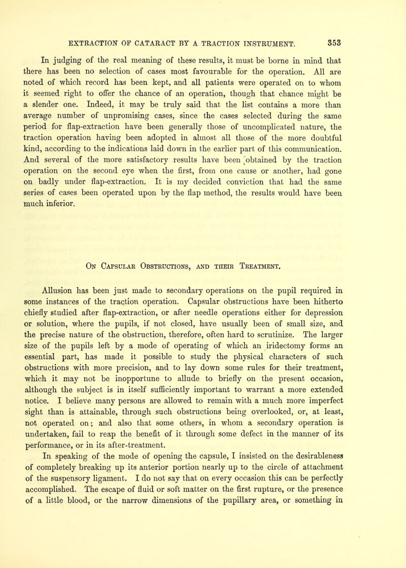 In judging of the real meaning of these results, it must be borne in mind that there has been no selection of cases most favourable for the operation. All are noted of which record has been kept, and all patients were operated on to whom it seemed right to offer the chance of an operation, though that chance might be a slender one. Indeed, it may be truly said that the list contains a more than average number of unpromising cases, since the cases selected during the same period for flap-extraction have been generally those of uncomplicated nature, the traction operation having been adopted in almost all those of the more doubtful kind, according to the indications laid down in the earlier part of this communication. And several of the more satisfactory results have been ^obtained by the traction operation on the second eye when the first, from one cause or another, had gone on badly under flap-extraction. It is my decided conviction that had the same series of cases been operated upon by the flap method, the results would have been much inferior. On Capsulak Obsteuctions, and their Treatment. Allusion has been just made to secondary operations on the pupil required in some instances of the traction operation. Capsular obstructions have been hitherto chiefly studied after flap-extraction, or after needle operations either for depression or solution, where the pupils, if not closed, have usually been of small size, and the precise nature of the obstruction, therefore, often hard to scrutinize. The larger size of the pupils left by a mode of operating of which an iridectomy forms an essential part, has made it possible to study the physical characters of such obstructions with more precision, and to lay down some rules for their treatment, which it may not be inopportune to allude to briefly on the present occasion, although the subject is in itself sufficiently important to warrant a more extended notice. I believe many persons are allowed to remain with a much more imperfect sight than is attainable, through such obstructions being overlooked, or, at least, not operated on; and also that some others, in whom a secondary operation is undertaken, fail to reap the benefit of it through some defect in the manner of its performance, or in its after-treatment. In speaking of the mode of opening the capsule, I insisted on the desirableness of completely breaking up its anterior portion nearly up to the circle of attachment of the suspensory ligament. I do not say that on every occasion this can be perfectly accomplished. The escape of fluid or soft matter on the first rupture, or the presence of a little blood, or the narrow dimensions of the pupillary area, or something in