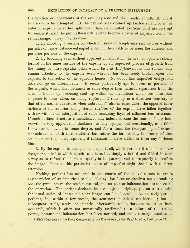 the position or movements of the eye may now and then render it difficult, but it is always to be attempted. If the central area opened up be too small, or if the anterior capsule be rather split open than comminuted, portions of it are very apt to remain athwart the pupil afterwards, and to become a cause of imperfection in the retinal image. They may do so— 1. By affording a surface on which effusions of lymph may rest with or without particles of lens-substance entangled either in their folds or between the anterior and posterior portions of the capsule. 2. By becoming even without apparent inflammation the seat of opacities slowly formed on the inner surface of the capsule by an imperfect process of growth from the lining of intra-capsular cells, which last, as Dr/ScHWEiGGER has shown, may remain attached to the capsule even when it has been freely broken open and exposed to the action of the aqueous humor. No doubt this imperfect cell-growth does not go on interminably. It seems particularly apt to occur in portions of the capsule, which have retained in some degree their natural separation from the aqueous humor by becoming shut up within the involutions which this membrane is prone to form when, on being ruptured, it rolls up in a direction contrary to that of its normal curvature when unbroken ;* also in cases where the opposed inner surfaces of the anterior and posterior surfaces of the capsule have fallen together, with or without the interposition of some remaining layer of adherent lens-substance. If such surface structure is included, it may indeed become the source of new lens- growth of very appreciable thickness, usually opaque, but occasionally, as I think I have seen, having in some degree, and for a time, the transparency of natural lens-substance. Both these varieties, but rather the former, may in process of time assume much toughness, especially if inflammation have added to them any fibrinous films. 3. By the capsule becoming not opaque itself, which perhaps it seldom or never does, nor the bed to which opacities adhere, but simply wrinkled and folded in such a way as to refract the light unequally in its passage, and consequently to confuse the image. It is to this particular cause of imperfect sight that I wish to draw attention. Nothing perhaps has occurred in the course of the convalescence to excite any suspicion of an imperfect result. The eye has been originally a most promising one, the pupil active, the tension natural, and no pain or inflammation has succeeded the operation. The patient declares he sees objects brightly, yet on a trial with the usual series of lenses no clear image can be obtained. At an early period, perhaps, i.e., within a few weeks, the acuteness is indeed considerable; but on subsequent trials, weeks or months afterwards, a deterioration seems to have occurred, which is often not unnaturally attributed to a failure of the retinal power, because no inflammation has been noticed, and on a cursory examination * Vide ' Lectures on the Parts Concerned in the Operations on the Eye,' London, 1849, page 63.