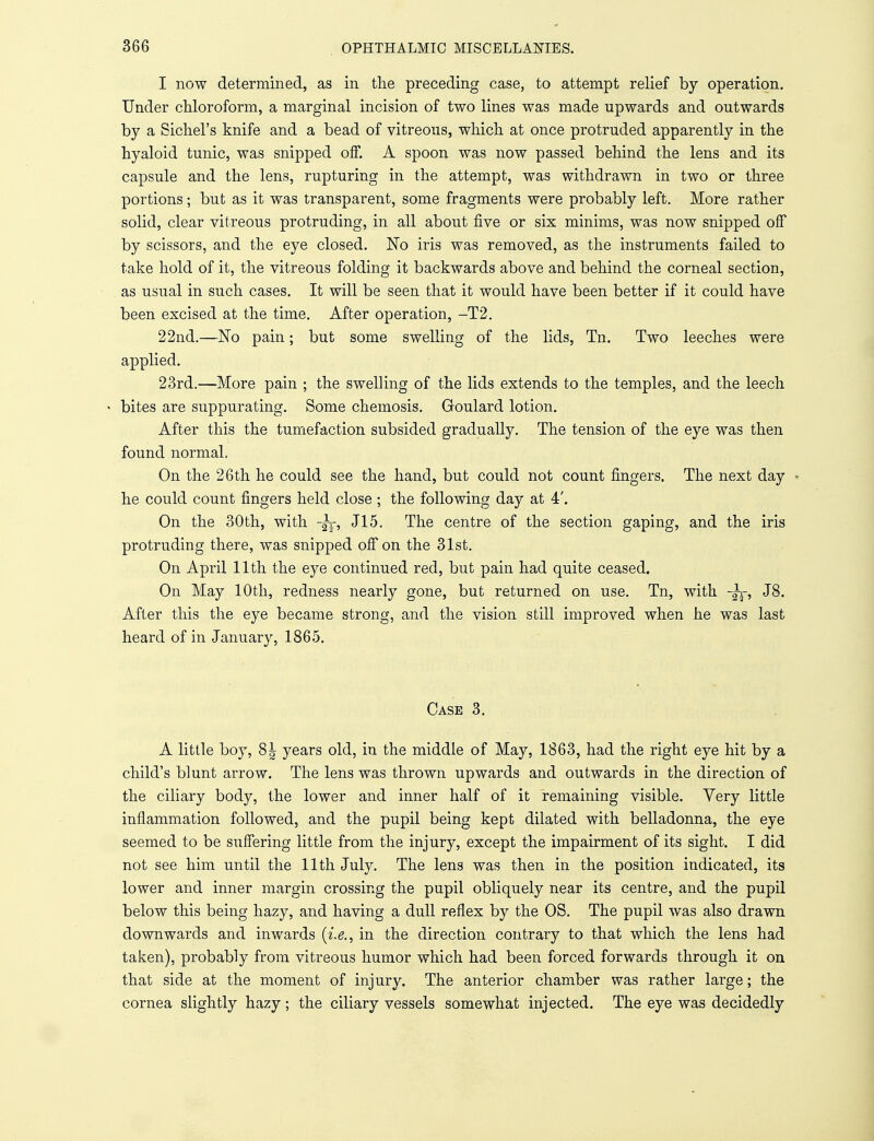 I now determined, as in the preceding case, to attempt relief by operation. Under chloroform, a marginal incision of two lines was made upwards and outwards by a Sichel's knife and a bead of vitreous, which at once protruded apparently in the hyaloid tunic, was snipped off. A spoon was now passed behind the lens and its capsule and the lens, rupturing in the attempt, was withdrawn in two or three portions; but as it was transparent, some fragments were probably left. More rather solid, clear vitreous protruding, in all about five or six minims, was now snipped off by scissors, and the eye closed. No iris was removed, as the instruments failed to take hold of it, the vitreous folding it backwards above and behind the corneal section, as usual in such cases. It will be seen that it would have been better if it could have been excised at the time. After operation, -T2. 22nd.—No pain; but some swelling of the lids, Tn. Two leeches were applied. 23rd.—More pain ; the swelling of the lids extends to the temples, and the leech « bites are suppurating. Some chemosis. Goulard lotion. After this the tumefaction subsided gradually. The tension of the eye was then found normal, On the 26th he could see the hand, but could not count fingers. The next day • he could count fingers held close; the following day at 4'. On the 30th, with -|r, J15. The centre of the section gaping, and the iris protruding there, was snipped off on the 31st. On April 11th the eye continued red, but pain had quite ceased. On May 10th, redness nearly gone, but returned on use. Tn, with J8. After this the eye became strong, and the vision still improved when he was last heard of in January, 1865. Case 3. A little boy, 8| years old, in the middle of May, 1863, had the right eye hit by a child's blunt arrow. The lens was thrown upwards and outwards in the direction of the ciliary body, the lower and inner half of it remaining visible. Very little inflammation followed, and the pupil being kept dilated with belladonna, the eye seemed to be suffering little from the injury, except the impairment of its sight. I did not see him until the 11th July. The lens was then in the position indicated, its lower and inner margin crossing the pupil obliquely near its centre, and the pupil below this being hazy, and having a dull reflex by the OS. The pupil was also drawn downwards and inwards (i.e., in the direction contrary to that which the lens had taken), probably from vitreous humor which had been forced forwards through it on that side at the moment of injury. The anterior chamber was rather large; the cornea slightly hazy; the ciliary vessels somewhat injected. The eye was decidedly