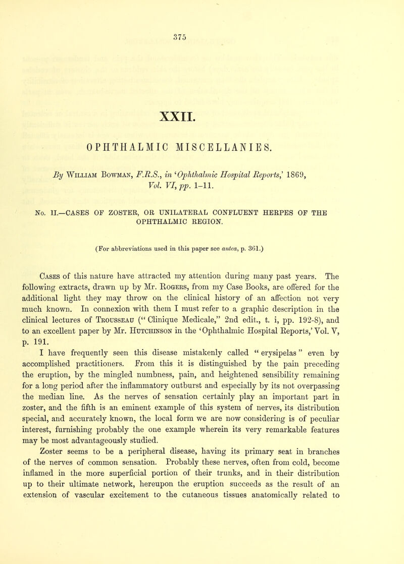 XXII. OPHTHALMIC MISCELLANIES. By William Bowman, F.R.S., in 'Ophthalmic Hospital Reports,' 1869, Vol. VI, pp. 1-11. No. II.—CASES OF ZOSTER, OR UNILATERAL CONFLUENT HERPES OF THE OPHTHALMIC REGION. (For abbreviations used in this paper see antea, p. 361.) Cases of this nature have attracted my attention during many past years. The following extracts, drawn up by Mr. Rogers, from my Case Books, are offered for the additional light they may throw on the clinical history of an affection not very much known. In connexion with them I must refer to a graphic description in the clinical lectures of Trousseau ( Clinique Medicale, 2nd edit., t. i, pp. 192-8), and to an excellent paper by Mr. Hutchinson in the ' Ophthalmic Hospital Eeports,' Vol. V, p. 191. I have frequently seen this disease mistakenly called  erysipelas even by accomplished practitioners. From this it is distinguished by the pain preceding the eruption, by the mingled numbness, pain, and heightened sensibility remaining for a long period after the inflammatory outburst and especially by its not overpassing the median line. As the nerves of sensation certainly play an important part in zoster, and the fifth is an eminent example of this system of nerves, its distribution special, and accurately known, the local form we are now considering is of peculiar interest, furnishing probably the one example wherein its very remarkable features may be most advantageously studied. Zoster seems to be a peripheral disease, having its primary seat in branches of the nerves of common sensation. Probably these nerves, often from cold, become inflamed in the more superficial portion of their trunks, and in their distribution up to their ultimate network, hereupon the eruption succeeds as the result of an extension of vascular excitement to the cutaneous tissues anatomically related to