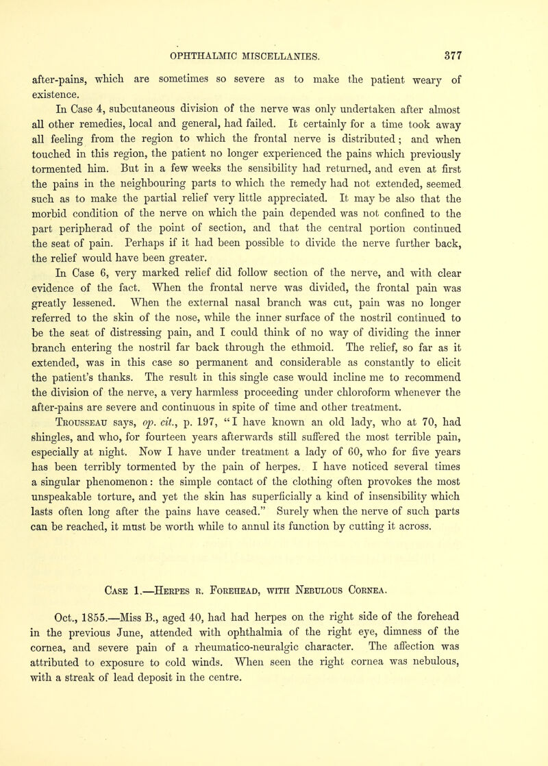 after-pains, which are sometimes so severe as to make the patient weary of existence. In Case 4, subcutaneous division of the nerve was only undertaken after almost all other remedies, local and general, had failed. It certainly for a time took away all feeling from the region to which the frontal nerve is distributed ; and when touched in this region, the patient no longer experienced the pains which previously tormented him. But in a few weeks the sensibility had returned, and even at first the pains in the neighbouring parts to which the remedy had not extended, seemed such as to make the partial relief very little appreciated. It may be also that the morbid condition of the nerve on which the pain depended was not confined to the part peripherad of the point of section, and that the central portion continued the seat of pain. Perhaps if it had been possible to divide the nerve further back, the relief would have been greater. In Case 6, very marked relief did follow section of the nerve, and with clear evidence of the fact. When the frontal nerve was divided, the frontal pain was greatly lessened. When the external nasal branch was cut, pain was no longer referred to the skin of the nose, while the inner surface of the nostril continued to be the seat of distressing pain, and I could think of no way of dividing the inner branch entering the nostril far back through the ethmoid. The relief, so far as it extended, was in this case so permanent and considerable as constantly to elicit the patient's thanks. The result in this single case would incline me to recommend the division of the nerve, a very harmless proceeding under chloroform whenever the after-pains are severe and continuous in spite of time and other treatment. Trousseau says, op. cit., p. 197, I have known an old lady, who at 70, had shingles, and who, for fourteen years afterwards still suffered the most terrible pain, especially at night. Now I have under treatment a lady of 60, who for five years has been terribly tormented by the pain of herpes. I have noticed several times a singular phenomenon: the simple contact of the clothing often provokes the most unspeakable torture, and yet the skin has superficially a kind of insensibility which lasts often long after the pains have ceased. Surely when the nerve of such parts can be reached, it must be worth while to annul its function by cutting it across. Case 1.—Herpes r. Forehead, with Nebulous Cornea. Oct., 1855.—Miss B., aged 40, had had herpes on the right side of the forehead in the previous June, attended with ophthalmia of the right eye, dimness of the cornea, and severe pain of a rheumatico-neuralgic character. The affection was attributed to exposure to cold winds. When seen the right cornea was nebulous, with a streak of lead deposit in the centre.