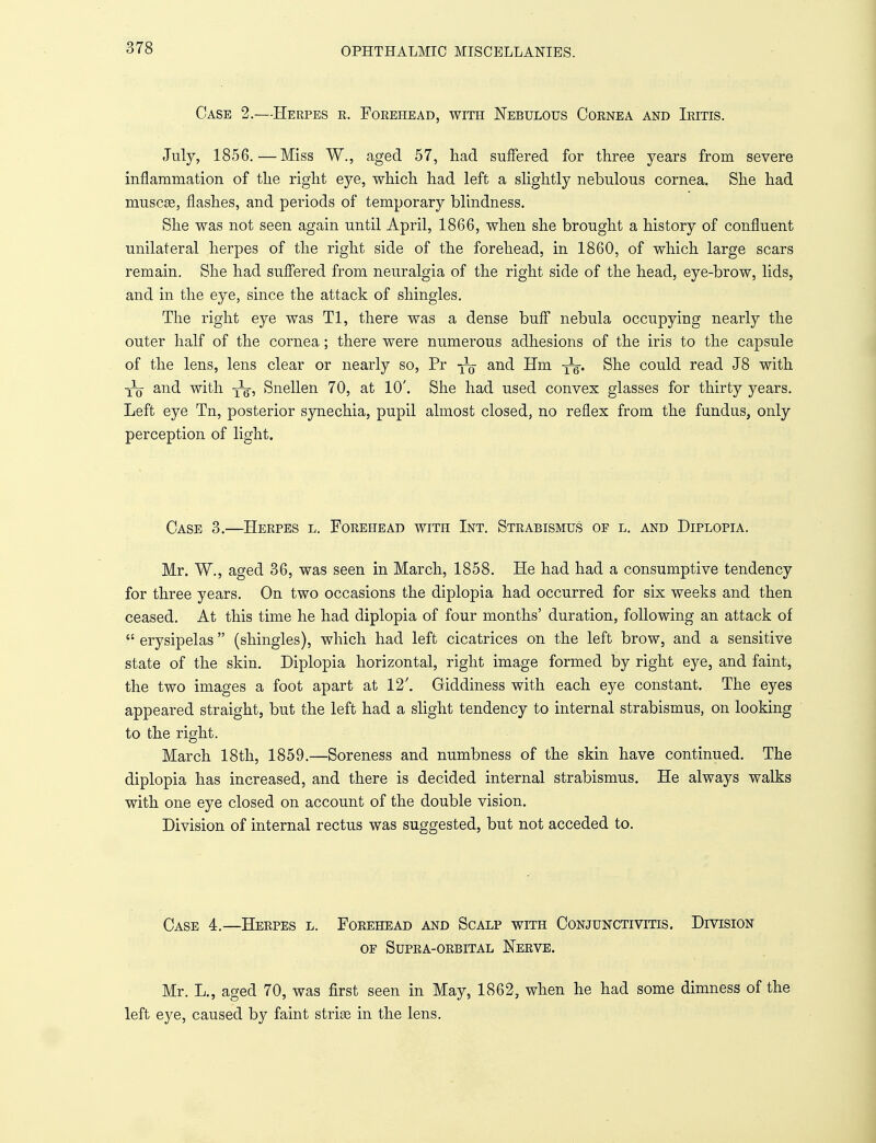 Case 2.—Herpes r. Forehead, with Nebulous Cornea and Iritis. July, 1856.—Miss W., aged 57, had suffered for three years from severe inflammation of the right eye, which had left a slightly nebulous cornea. She had muscse, flashes, and periods of temporary blindness. She was not seen again until April, 1866, when she brought a history of confluent unilateral herpes of the right side of the forehead, in I860, of which large scars remain. She had suffered from neuralgia of the right side of the head, eye-brow, lids, and in the eye, since the attack of shingles. The right eye was Tl, there was a dense buff nebula occupying nearly the outer half of the cornea; there were numerous adhesions of the iris to the capsule of the lens, lens clear or nearly so, Pr and Hm -^g. She could read J8 with y^j and with yg-, Snellen 70, at 10'. She had used convex glasses for thirty years. Left eye Tn, posterior synechia, pupil almost closed, no reflex from the fundus, only perception of light. Case 3.—Herpes l. Forehead with Int. Strabismus of l. and Diplopia. Mr. W., aged 36, was seen in March, 1858. He had had a consumptive tendency for three years. On two occasions the diplopia had occurred for six weeks and then ceased. At this time he had diplopia of four months' duration, following an attack of  erysipelas  (shingles), which had left cicatrices on the left brow, and a sensitive state of the skin. Diplopia horizontal, right image formed by right eye, and faint, the two images a foot apart at 12'. Giddiness with each eye constant. The eyes appeared straight, but the left had a slight tendency to internal strabismus, on looking to the right. March 18th, 1859.—Soreness and numbness of the skin have continued. The diplopia has increased, and there is decided internal strabismus. He always walks with one eye closed on account of the double vision. Division of internal rectus was suggested, but not acceded to. Case 4.—Herpes l. Forehead and Scalp with Conjunctivitis. Division of Supra-orbital Nerve. Mr. L., aged 70, was first seen in May, 1862, when he had some dimness of the left eye, caused by faint strise in the lens.