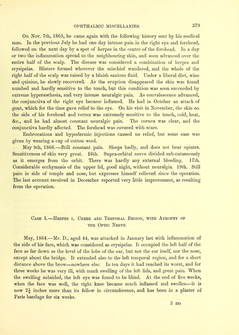 On Nov. 7th, 1865, he came again with the following history sent by his medical man. In the previous July he had one day intense pain in the right eye and forehead, followed on the next day by a spot of herpes in the centre of the forehead. In a day or two the inflammation spread to the neighbouring skin, and soon advanced over the entire half of the scalp. The disease was considered a combination of herpes and erysipelas. Blisters formed wherever the mischief wandered, and the whole of the right half of the scalp was raised by a bluish sanious fluid. Under a liberal diet, wine and quinine, he slowly recovered. As the eruption disappeared the skin was found numbed and hardly sensitive to the touch, but this condition was soon succeeded by extreme hyperesthesia, and very intense neuralgic pain. As convalescence advanced, the conjunctiva of the right eye became inflamed. He had in October an attack of gout, which for the time gave relief to the eye. On his visit in November, the skin on the side of his forehead and vertex was extremely sensitive to the touch, cold, heat, &c, and he had almost constant neuralgic pain. The cornea was clear, and the conjunctiva hardly affected. The forehead was covered with scars. Embrocations and hypodermic injections caused no relief, but some ease was given by wearing a cap of cotton wool. May 9th, 1866.—Still constant pain. Sleeps badly, and does not bear opiates. Sensitiveness of skin very great. 16th. Supra-orbital nerve divided sub-cutaneously as it emerges from the orbit. There was hardly any external bleeding. 17th. Considerable ecchymosis of the upper lid, good night, without neuralgia. 19th. Still pain in side of temple and nose, but expresses himself relieved since the operation. The last account received in December reported very little improvement, as resulting from the operation. Case 5.—Herpes l. Cheek and Temporal Eegion, with Atrophy op the Optic Nerve. May, 1864.—Mr. D., aged 44, was attacked in January last with inflammation of the side of his face, which was considered as erysipelas. It occupied the left half of the face as far down as the level of the lobe of the ear, but not the ear itself, nor the nose, except about the bridge. It extended also to the left temporal region, and for a short distance above the brow—nowhere else. In ten days it had reached its worst, and for three weeks he was very ill, with much swelling of the left lids, and great pain. When the swelling subsided, the left eye was found to be blind. At the end of five weeks, when the face was well, the right knee became much inflamed and swollen—it is now 2^ inches more than its fellow in circumference, and has been in a plaster of Paris bandage for six weeks. 3 DD