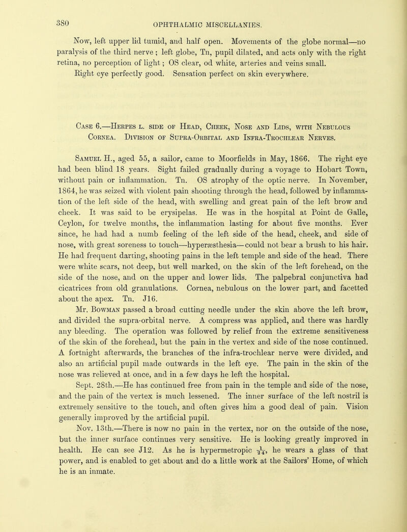 Now, left upper lid tumid, and half open. Movements of the globe normal—no paralysis of the third nerve ; left globe, Tn, pupil dilated, and acts only with the right retina, no perception of light; OS clear, od white, arteries and veins small. Eight eye perfectly good. Sensation perfect on skin everywhere. Case 6.—Herpes l. side of Head, Cheek, Nose and Lids, with Nebulous Cornea. Division of Supra-Orbital and Infra-Trochlear Nerves. Samuel H., aged 55, a sailor, came to Moorfields in May, 1866. The right eye had been blind 18 years. Sight failed gradually during a voyage to Hobart Town, without pain or inflammation. Tn. OS atrophy of the optic nerve. In November, 1864, he was seized with violent pain shooting through the head, followed by inflamma- tion of the left side of the head, with swelling and great pain of the left brow and cheek. It was said to be erysipelas. He was in the hospital at Point de Galle, Ceylon, for twelve months, the inflammation lasting for about five months. Ever since, he had had a numb feeling of the left side of the head, cheek, and side of nose, with great soreness to touch—hyperesthesia—could not bear a brush to his hair. He had frequent darting, shooting pains in the left temple and side of the head. There were white scars, not deep, but well marked, on the skin of the left forehead, on the side of the nose, and on the upper and lower lids. The palpebral conjunctiva had cicatrices from old granulations. Cornea, nebulous on the lower part, and facetted about the apex. Tn. J16. Mr. Bowman passed a broad cutting needle under the skin above the left brow, and divided the supra-orbital nerve. A compress was applied, and there was hardly any bleeding. The operation was followed by relief from the extreme sensitiveness of the skin of the forehead, but the pain in the vertex and side of the nose continued. A fortnight afterwards, the branches of the infra-trochlear nerve were divided, and also an artificial pupil made outwards in the left eye. The pain in the skin of the nose was relieved at once, and in a few days he left the hospital. Sept. 28th.—He has continued free from pain in the temple and side of the nose, and the pain of the vertex is much lessened. The inner surface of the left nostril is extremely sensitive to the touch, and often gives him a good deal of pain. Vision generally improved by the artificial pupil. Nov. 13th.—There is now no pain in the vertex, nor on the outside of the nose, but the inner surface continues very sensitive. He is looking greatly improved in health. He can see J12. As he is hypermetropic y^, he wears a glass of that power, and is enabled to get about and do a little work at the Sailors' Home, of which he is an inmate.