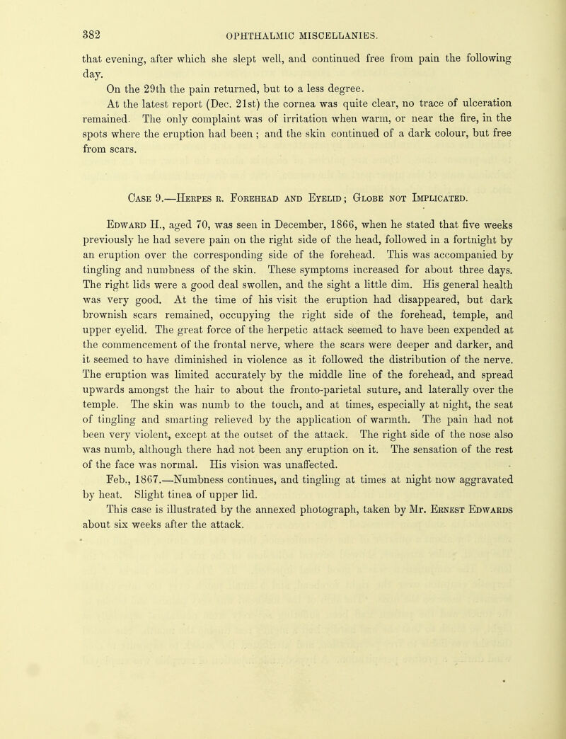that evening, after which she slept well, and continued free from pain the following day. ' On the 29th the pain returned, but to a less degree. At the latest report (Dec. 21st) the cornea was quite clear, no trace of ulceration remained. The only complaint was of irritation when warm, or near the fire, in the spots where the eruption had been ; and the skin continued of a dark colour, but free from scars. Case 9.—Herpes r. Forehead and Eyelid ; Globe not Implicated. Edward H., aged 70, was seen in December, 1866, when he stated that five weeks previously he had severe pain on the right side of the head, followed in a fortnight by an eruption over the corresponding side of the forehead. This was accompanied by tingling and numbness of the skin. These symptoms increased for about three days. The right lids were a good deal swollen, and the sight a little dim. His general health was very good. At the time of his visit the eruption had disappeared, but dark brownish scars remained, occupying the right side of the forehead, temple, and upper eyelid. The great force of the herpetic attack seemed to have been expended at the commencement of the frontal nerve, where the scars were deeper and darker, and it seemed to have diminished in violence as it followed the distribution of the nerve. The eruption was limited accurately by the middle line of the forehead, and spread upwards amongst the hair to about the fronto-parietal suture, and laterally over the temple. The skin was numb to the touch, and at times, especially at night, the seat of tingling and smarting relieved by the application of warmth. The pain had not been very violent, except at the outset of the attack. The right side of the nose also was numb, although there had not been any eruption on it. The sensation of the rest of the face was normal. His vision was unaffected. Feb., 1867.—Numbness continues, and tingling at times at night now aggravated by heat. Slight tinea of upper lid. This case is illustrated by the annexed photograph, taken by Mr. Ernest Edwards about six weeks after the attack.