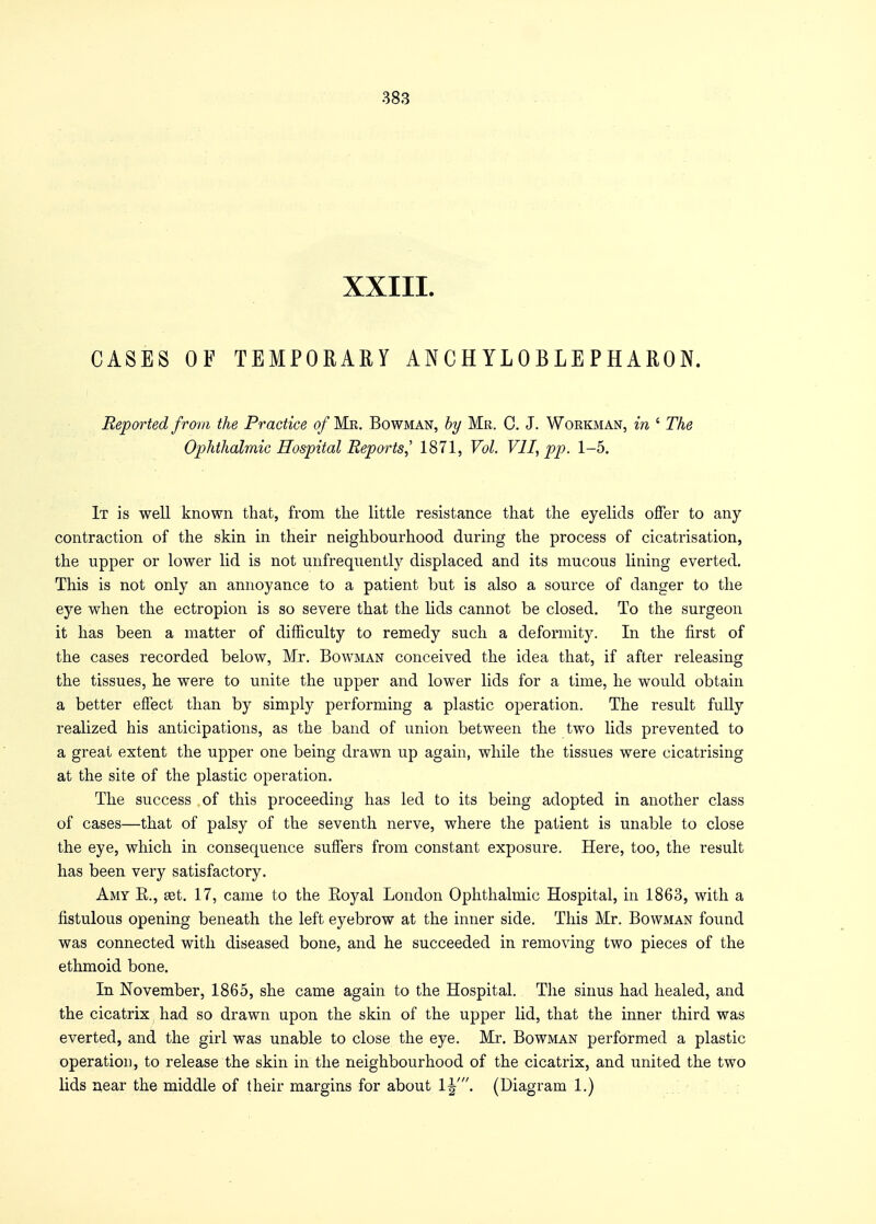 XXIII. CASES OF TEMPORARY ANCHYLOBLEPHARON. Reported from the Practice of Mr. Bowman, by Mr. C. J. Workman, in ' The Ophthalmic Hospital Reports,' 1871, Vol. VII, pp. 1-5. It is well known that, from the little resistance that the eyelids offer to any contraction of the skin in their neighbourhood during the process of cicatrisation, the upper or lower lid is not unfrequently displaced and its mucous lining everted. This is not only an annoyance to a patient but is also a source of danger to the eye when the ectropion is so severe that the lids cannot be closed. To the surgeon it has been a matter of difficulty to remedy such a deformity. In the first of the cases recorded below, Mr. Bowman conceived the idea that, if after releasing the tissues, he were to unite the upper and lower lids for a time, he would obtain a better effect than by simply performing a plastic operation. The result fully realized his anticipations, as the band of union between the two lids prevented to a great extent the upper one being drawn up again, while the tissues were cicatrising at the site of the plastic operation. The success of this proceeding has led to its being adopted in another class of cases—that of palsy of the seventh nerve, where the patient is unable to close the eye, which in consequence suffers from constant exposure. Here, too, the result has been very satisfactory. Amy E., set. 17, came to the Eoyal London Ophthalmic Hospital, in 1863, with a fistulous opening beneath the left eyebrow at the inner side. This Mr. Bowman found was connected with diseased bone, and he succeeded in removing two pieces of the ethmoid bone. In November, 1865, she came again to the Hospital. The sinus had healed, and the cicatrix had so drawn upon the skin of the upper lid, that the inner third was everted, and the girl was unable to close the eye. Mr. Bowman performed a plastic operation, to release the skin in the neighbourhood of the cicatrix, and united the two lids near the middle of their margins for about 1^'. (Diagram 1.)