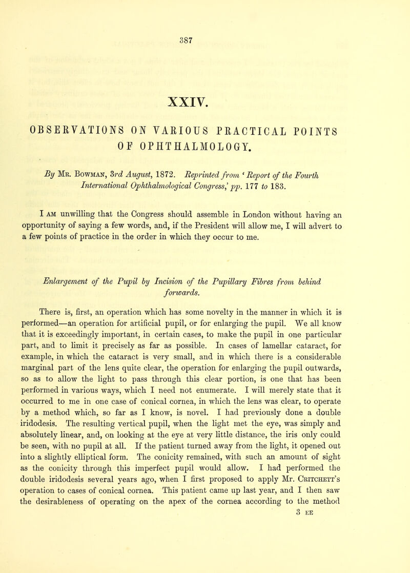 XXIV. OBSERVATIONS ON VARIOUS PRACTICAL POINTS OP OPHTHALMOLOGY. By Mr. Bowman, 3rd August, 1872. Reprinted from 'Report of the Fourth International Ophthalmological Congress,' pp. Ill to 183. I am unwilling that the Congress should assemble in London without having an opportunity of saying a few words, and, if the President will allow me, I will advert to a few points of practice in the order in which they occur to me. Enlargement of the Pupil by Incision of the Pupillary Fibres from behind forwards. There is, first, an operation which has some novelty in the manner in which it is performed—an operation for artificial pupil, or for enlarging the pupil. We all know that it is exceedingly important, in certain cases, to make the pupil in one particular part, and to limit it precisely as far as possible. In cases of lamellar cataract, for example, in which the cataract is very small, and in which there is a considerable marginal part of the lens quite clear, the operation for enlarging the pupil outwards, so as to allow the light to pass through this clear portion, is one that has been performed in various ways, which I need not enumerate. I will merely state that it occurred to me in one case of conical cornea, in which the lens was clear, to operate by a method which, so far as I know, is novel. I had previously done a double iridodesis. The resulting vertical pupil, when the light met the eye, was simply and absolutely linear, and, on looking at the eye at very little distance, the iris only could be seen, with no pupil at all. If the patient turned away from the light, it opened out into a slightly elliptical form. The conicity remained, with such an amount of sight as the conicity through this imperfect pupil would allow. I had performed the double iridodesis several years ago, when I first proposed to apply Mr. Critchett's operation to cases of conical cornea. This patient came up last year, and I then saw the desirableness of operating on the apex of the cornea according to the method 3 EE