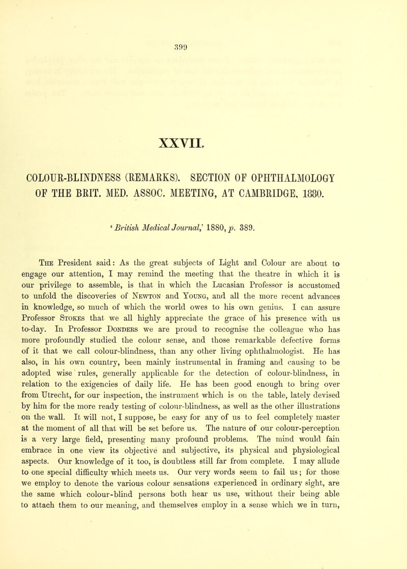 XXVII, COLOUR-BLINDNESS (REMARKS). SECTION OF OPHTHALMOLOGY OF THE BRIT. MED. ASSOC. MEETING, AT CAMBRIDGE, 1880. ' British Medical JJournal,' 1880, p. 389. The President said: As the great subjects of Light and Colour are about to engage our attention, I may remind the meeting that the theatre in which it is our privilege to assemble, is that in which the Lucasian Professor is accustomed to unfold the discoveries of Newton and Young, and all the more recent advances in knowledge, so much of which the world owes to his own genius. I can assure Professor Stokes that we all highly appreciate the grace of his presence with us to-day. In Professor Donders we are proud to recognise the colleague who has more profoundly studied the colour sense, and those remarkable defective forms of it that we call colour-blindness, than any other living ophthalmologist. He has also, in his own country, been mainly instrumental in framing and causing to be adopted wise rules, generally applicable for the detection of colour-blindness, in relation to the exigencies of daily life. He has been good enough to bring over from Utrecht, for our inspection, the instrument which is on the table, lately devised by him for the more ready testing of colour-blindness, as well as the other illustrations on the wall. It will not, I suppose, be easy for any of us to feel completely master at the moment of all that will be set before us. The nature of our colour-perception is a very large field, presenting many profound problems. The mind would fain embrace in one view its objective and subjective, its physical and physiological aspects. Our knowledge of it too, is doubtless still far from complete. I may allude to one special difficulty which meets us. Our very words seem to fail us; for those we employ to denote the various colour sensations experienced in ordinary sight, are the same which colour-blind persons both hear us use, without their being able to attach them to our meaning, and themselves employ in a sense which we in turn,