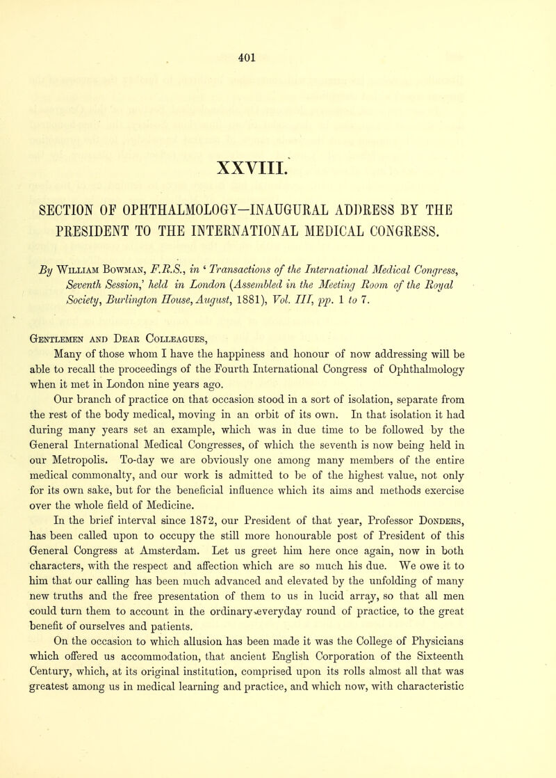 XXVIII. SECTION OF OPHTHALMOLOGY—INAUGURAL ADDRESS BY THE PRESIDENT TO THE INTERNATIONAL MEDICAL CONGRESS. By William Bowman, F.R.S., in ' Transactions of the International Medical Congress, Seventh Session,' held in London [Assembled in the Meeting Room of the Royal Society, Burlington House, August, 1881), Vol. Ill, pp. 1 to 1. Gentlemen and Dear Colleagues, Many of those whom I have the happiness and honour of now addressing will be able to recall the proceedings of the Fourth International Congress of Ophthalmology when it met in London nine years ago. Our branch of practice on that occasion stood in a sort of isolation, separate from the rest of the body medical, moving in an orbit of its own. In that isolation it had during many years set an example, which was in due time to be followed by the General International Medical Congresses, of which the seventh is now being held in our Metropolis. To-day we are obviously one among many members of the entire medical commonalty, and our work is admitted to be of the highest value, not only for its own sake, but for the beneficial influence which its aims and methods exercise over the whole field of Medicine. In the brief interval since 1872, our President of that year, Professor Donders, has been called upon to occupy the still more honourable post of President of this General Congress at Amsterdam. Let us greet him here once again, now in both characters, with the respect and affection which are so much his due. We owe it to him that our calling has been much advanced and elevated by the unfolding of many new truths and the free presentation of them to us in lucid array, so that all men could turn them to account in the ordinary >e very day round of practice, to the great benefit of ourselves and patients. On the occasion to which allusion has been made it was the College of Physicians which offered us accommodation, that ancient English Corporation of the Sixteenth Century, which, at its original institution, comprised upon its rolls almost all that was greatest among us in medical learning and practice, and which now, with characteristic