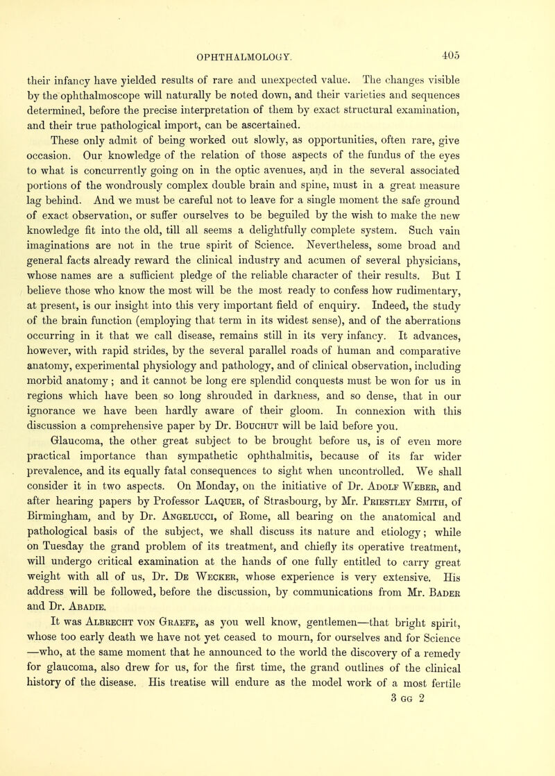 their infancy have yielded results of rare and unexpected value. The changes visible by the ophthalmoscope will naturally be noted down, and their varieties and sequences determined, before the precise interpretation of them by exact structural examination, and their true pathological import, can be ascertained. These only admit of being worked out slowly, as opportunities, often rare, give occasion. Our knowledge of the relation of those aspects of the fundus of the eyes to what is concurrently going on in the optic avenues, and in the several associated portions of the wondrously complex double brain and spine, must in a great measure lag behind. And we must be careful not to leave for a single moment the safe ground of exact observation, or suffer ourselves to be beguiled by the wish to make the new knowledge fit into the old, till all seems a delightfully complete system. Such vain imaginations are not in the true spirit of Science. Nevertheless, some broad and general facts already reward the clinical industry and acumen of several physicians, whose names are a sufficient pledge of the reliable character of their results. But I believe those who know the most will be the most ready to confess how rudimentary, at present, is our insight into this very important field of enquiry. Indeed, the study of the brain function (employing that term in its widest sense), and of the aberrations occurring in it that we call disease, remains still in its very infancy. It advances, however, with rapid strides, by the several parallel roads of human and comparative anatomy, experimental physiology and pathology, and of clinical observation, including morbid anatomy ; and it cannot be long ere splendid conquests must be won for us in regions which have been so long shrouded in darkness, and so dense, that in our ignorance we have been hardly aware of their gloom. In connexion with this discussion a comprehensive paper by Dr. Bouchut will be laid before you. Glaucoma, the other great subject to be brought before us, is of even more practical importance than sympathetic ophthalmitis, because of its far wider prevalence, and its equally fatal consequences to sight when uncontrolled. We shall consider it in two aspects. On Monday, on the initiative of Dr. Adolf Weber, and after hearing papers by Professor Laquer, of Strasbourg, by Mr. Priestley Smith, of Birmingham, and by Dr. Angelucci, of Eome, all bearing on the anatomical and pathological basis of the subject, we shall discuss its nature and etiology; while on Tuesday the grand problem of its treatment, and chiefly its operative treatment, will undergo critical examination at the hands of one fully entitled to carry great weight with all of us, Dr. De Wecker, whose experience is very extensive. His address will be followed, before the discussion, by communications from Mr. Bader and Dr. Abadie. It was Albrecht von Graefe, as you well know, gentlemen—that bright spirit, whose too early death we have not yet ceased to mourn, for ourselves and for Science —who, at the same moment that he announced to the world the discovery of a remedy for glaucoma, also drew for us, for the first time, the grand outlines of the clinical history of the disease. His treatise will endure as the model work of a most fertile 3 gg 2