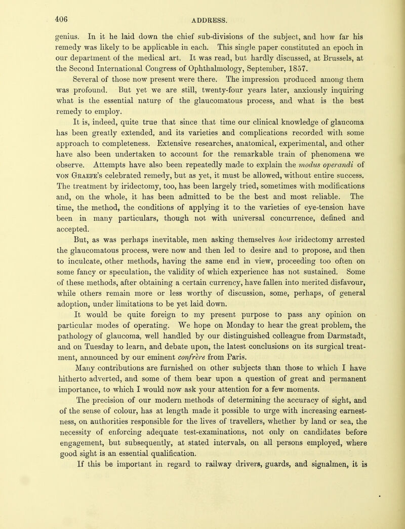 genius. In it he laid down the chief sub-divisions of the subject, and how far his remedy was likely to be applicable in each. This single paper constituted an epoch in our department of the medical art. It was read, but hardly discussed, at Brussels, at the Second International Congress of Ophthalmology, September, 1857. Several of those now present were there. The impression produced among them was profound. But yet we are still, twenty-four years later, anxiously inquiring what is the essential nature of the glaucomatous process, and what is the best remedy to employ. It is, indeed, quite true that since that time our clinical knowledge of glaucoma has been greatly extended, and its varieties and complications recorded with some approach to completeness. Extensive researches, anatomical, experimental, and other have also been undertaken to account for the remarkable train of phenomena we observe. Attempts have also been repeatedly made to explain the modus operandi of von Gkaefe's celebrated remedy, but as yet, it must be allowed, without entire success. The treatment by iridectomy, too, has been largely tried, sometimes with modifications and, on the whole, it has been admitted to be the best and most reliable. The time, the method, the conditions of applying it to the varieties of eye-tension have been in many particulars, though not with universal concurrence, defined and accepted. But, as was perhaps inevitable, men asking themselves how iridectomy arrested the glaucomatous process, were now and then led to desire and to propose, and then to inculcate, other methods, having the same end in view, proceeding too often on some fancy or speculation, the validity of which experience has not sustained. Some of these methods, after obtaining a certain currency, have fallen into merited disfavour, while others remain more or less worthy of discussion, some, perhaps, of general adoption, under limitations to be yet laid down. It would be quite foreign to my present purpose to pass any opinion on particular modes of operating. We hope on Monday to hear the great problem, the pathology of glaucoma, well handled by our distinguished colleague from Darmstadt, and on Tuesday to learn, and debate upon, the latest conclusions on its surgical treat- ment, announced by our eminent confrere from Paris. Many contributions are furnished on other subjects than those to which I have hitherto adverted, and some of them bear upon a question of great and permanent importance, to which I would now ask your attention for a few moments. The precision of our modern methods of determining the accuracy of sight, and of the sense of colour, has at length made it possible to urge with increasing earnest- ness, on authorities responsible for the lives of travellers, whether by land or sea, the necessity of enforcing adequate test-examinations, not only on candidates before engagement, but subsequently, at stated intervals, on all persons employed, where good sight is an essential qualification. If this be important in regard to railway drivers, guards, and signalmen, it is