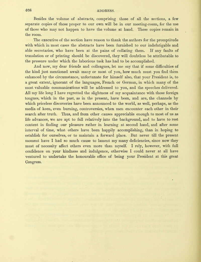 Besides the volume of abstracts, comprising those of all the sections, a few separate copies of those proper to our own will be in our meeting-room, for the use of those who may not happen to have the volume at hand. These copies remain in the room. The executive of the section have reason to thank the authors for the promptitude with which in most cases the abstracts have been furnished to our indefatigable and able secretaries, who have been at the pains of collating them. If any faults of translation or of printing should be discovered, they will doubtless be attributable to the pressure under which the laborious task has had to be accomplished. And now, my dear friends and colleagues, let me say that if some difficulties of the kind just mentioned await many or most of you, how much must you find them enhanced by the circumstance, unfortunate for himself also, that your President is, to a great extent, ignorant of the languages, French or German, in which many of the most valuable communications will be addressed to you, and the speeches delivered. All my life long I have regretted the slightness of my acquaintance with those foreign tongues, which in the past, as in the present, have been, and are, the channels by which priceless discoveries have been announced to the world, as well, perhaps, as the media of keen, even burning, controversies, when men encounter each other in their search after truth. Thus, and from other causes appreciable enough to most of us as life advances, we are apt to fall relatively into the background, and to have to rest content in finding our pleasure rather in learning at second hand, and after some interval of time, what others have been happily accomplishing, than in hoping to establish for ourselves, or to maintain a forward place. But never till the present moment have I had so much cause to lament my many deficiencies, since now they must of necessity affect others even more than myself. I rely, however, with full confidence on your kindness and indulgence, otherwise I could never at all have ventured to undertake the honourable office of being your President at this great Congress.