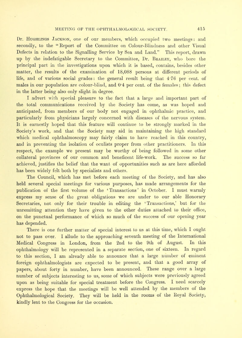 Dr. Hughlings Jackson, one of our members, which occupied two meetings: and secondly, to the  Eeport of the Committee on Colour-Blindness and other Visual Defects in relation to the Signalling Service by Sea and Land. This report, drawn up by the indefatigable Secretary to the Committee, Dr. Brailey, who bore the principal part in the investigations upon which it is based, contains, besides other matter, the results of the examination of 18,088 persons at different periods of life, and of various social grades: the general result being that 4-76 per cent, of males in our population are colour-blind, and 0-4 per cent, of the females; this defect in the latter being also only slight in degree. I advert with special pleasure to the fact that a large and important part of the total communications received by the Society has come, as was hoped and anticipated, from members of our body not engaged in ophthalmic practice, and particularly from physicians largely concerned with diseases of the nervous system. It is earnestly hoped that this feature will continue to be strongly marked in the Society's work, and that the Society may aid in maintaining the high standard which medical ophthalmoscopy may fairly claim to have reached in this country, and in preventing the isolation of oculists proper from other practitioners. In this respect, the example we present may be worthy of being followed in some other collateral provinces of our common and beneficent life-work. The success so far achieved, justifies the belief that the want of opportunities such as are here afforded has been widely felt both by specialists and others. The Council, which has met before each meeting of the Society, and has also held several special meetings for various purposes, has made arrangements for the publication of the first volume of the ' Transactions' in October. I must warmly express my sense of the great obligations we are under to our able Honorary Secretaries, not only for their trouble in editing the ' Transactions,' but for the unremitting attention they have given to the other duties attached to their office, on the punctual performance of which so much of the success of our opening year has depended. There is one further matter of special interest to us at this time, which I ought not to pass over. I allude to the approaching seventh meeting of the International Medical Congress in London, from the 2nd to the 9th of August. In this ophthalmology will be represented in a separate section, one of sixteen. In regard to this section, I am already able to announce that a large number of eminent foreign ophthalmologists are expected to be present, and that a good array of papers, about forty in number, have been announced. These range over a large number of subjects interesting to us, some of which subjects were previously agreed upon as being suitable for special treatment before the Congress. I need scarcely express the hope that the meetings will be well attended by the members of the Ophthalmological Society. They will be held in the rooms of the Royal Society, kindly lent to the Congress for the occasion.