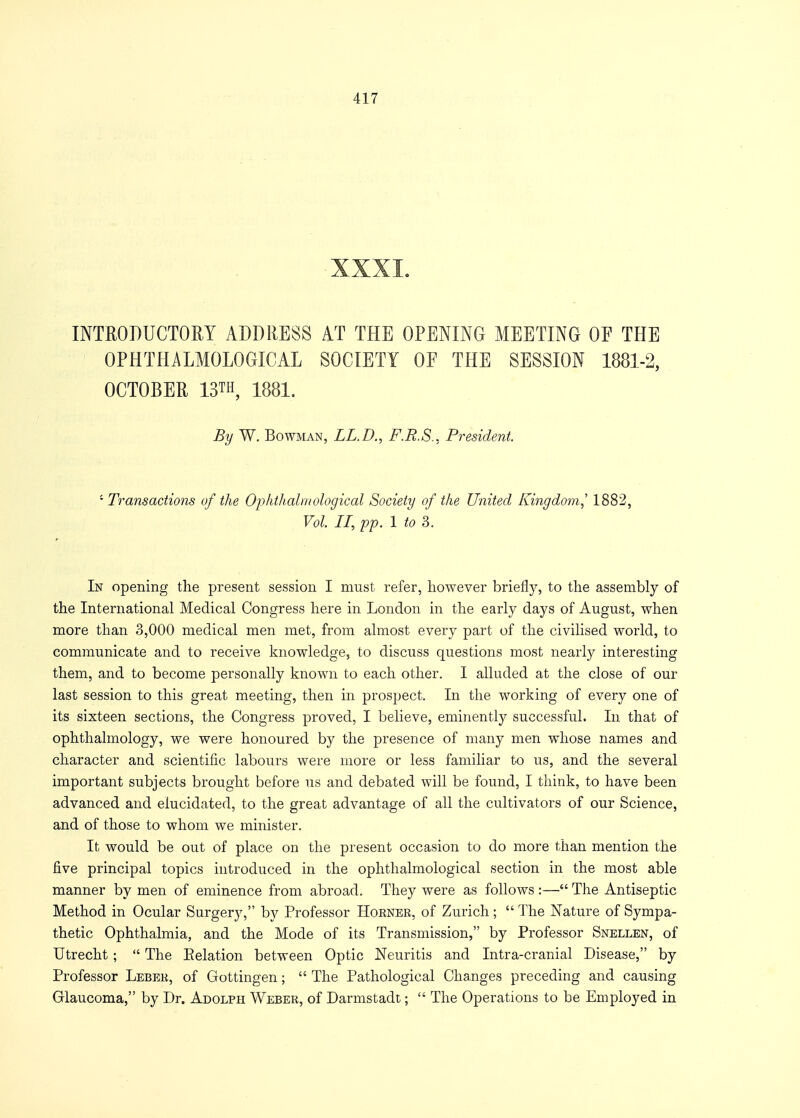 XXXI. INTRODUCTORY ADDRESS AT THE OPENING MEETING OF THE OPHTHALMOLOGICS! SOCIETY OF THE SESSION 1881-2, OCTOBER 13™, 1881. By W. Bowman, LL.D., F.R.S., President. - Transactions of the Ophthalmological Society of the United Kingdom,' 1882, Vol II, pp. 1 to 3. In opening the present session I must refer, however briefly, to the assembly of the International Medical Congress here in London in the early days of August, when more than 3,000 medical men met, from almost every part of the civilised world, to communicate and to receive knowledge, to discuss questions most nearly interesting them, and to become personally known to each other. I alluded at the close of our last session to this great meeting, then in prospect. In the working of every one of its sixteen sections, the Congress proved, I believe, eminently successful. In that of ophthalmology, we were honoured by the presence of many men whose names and character and scientific labours were more or less familiar to us, and the several important subjects brought before us and debated will be found, I think, to have been advanced and elucidated, to the great advantage of all the cultivators of our Science, and of those to whom we minister. It would be out of place on the present occasion to do more than mention the five principal topics introduced in the ophthalmological section in the most able manner by men of eminence from abroad. They were as follows :— The Antiseptic Method in Ocular Surgery, by Professor Hoener, of Zurich;  The Nature of Sympa- thetic Ophthalmia, and the Mode of its Transmission, by Professor Snellen, of Utrecht ;  The Eelation between Optic Neuritis and Intra-cranial Disease, by Professor Leber, of Gottingen;  The Pathological Changes preceding and causing Glaucoma, by Dr. Adolph Weber, of Darmstadt;  The Operations to be Employed in