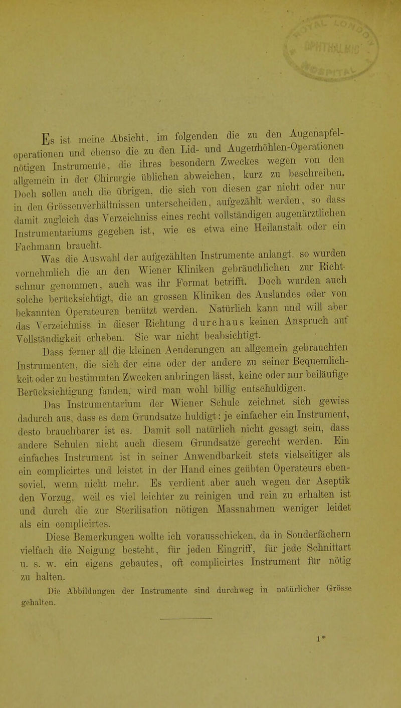 ti' i iß-:- 1 Es ist meine Absicht, im folgenden die zu den Angenapfel- onerationen und ebenso die zu den Ijd- und Augenhohlen-Operationen uoti-en Instrumente, die ihres besondern Zweckes wegen von den allo-emein in der Chirurgie üblichen abweichen, kurz zu beschreiben llocli sollen auch die übrigen, die sich von diesen gar nicht oder mir in den Grössenverhältuisseii unterscheiden, aufgezählt werden, so dass damit zimdeich das Verzeicliniss eines recht vollständigen augenärztliclien Ii'istrunieutariums gegeben ist, wie es etwa eine Heilanstalt oder ein Fachmann braucht. Was die Auswahl der aufgezählten Instrumente anlangt, so wurden vornehmlich die an den Wiener Kliniken gebräuchlichen zur Eicht- schnür genommen, auch was ihr Format betrifft. Doch wurden auch solche berücksichtigt, die an grossen Kliniken des Auslandes oder von bekannten Operateuren benützt werden. Natürlich kann imd will aber das Yerzeichniss in dieser Eichtmig durchaus kernen Anspruch auf Vollständigkeit erheben. Sie war nicht beabsichtigt. Dass ferner all die kleinen Aenderungen an allgemein gebrauchten Instrumenten, die sich der eine oder der andere zu seiner Bequemlich- keit oder zu bestimmten Zwecken anbringen lässt, keine oder nui beiläufige Berücksichtigung fanden, wird man wohl billig entschuldigen. Das Instrumentarium der Wiener Schule zeichnet sich gewiss dadurch aus, dass es dem Grundsätze huldigt: je einfacher einInshument, desto brauchbarer ist es. Damit soll natürlich nicht gesagt sein, dass andere Schulen nicht auch diesem Grundsätze gerecht werden. Ein einfaches Instrument ist in seiner Anwendbarkeit stets vielseitiger als ein complicirtes und leistet in der Hand eines geübten Operateurs eben- soviel, w^enn nicht mehr. Es verdient aber auch wegen der Aseptik den Vorzug, weil es viel leichter zu reinigen und rein zu erhalten ist und durch die zur Sterilisation notigen Massnahmen weniger leidet als ein complicirtes. Diese Bemerkungen wollte ich vorausschicken, da in Sonderfächern vielfach die Neigung besteht, für jeden Eingriff, für jede Schnittart u. s. w. ein eigens gebautes, oft complicirtes Instrument für niffig zu halten. Die Abbildungen der Instrumente sind durchweg in natürlicher Grösse gehalten. 1*