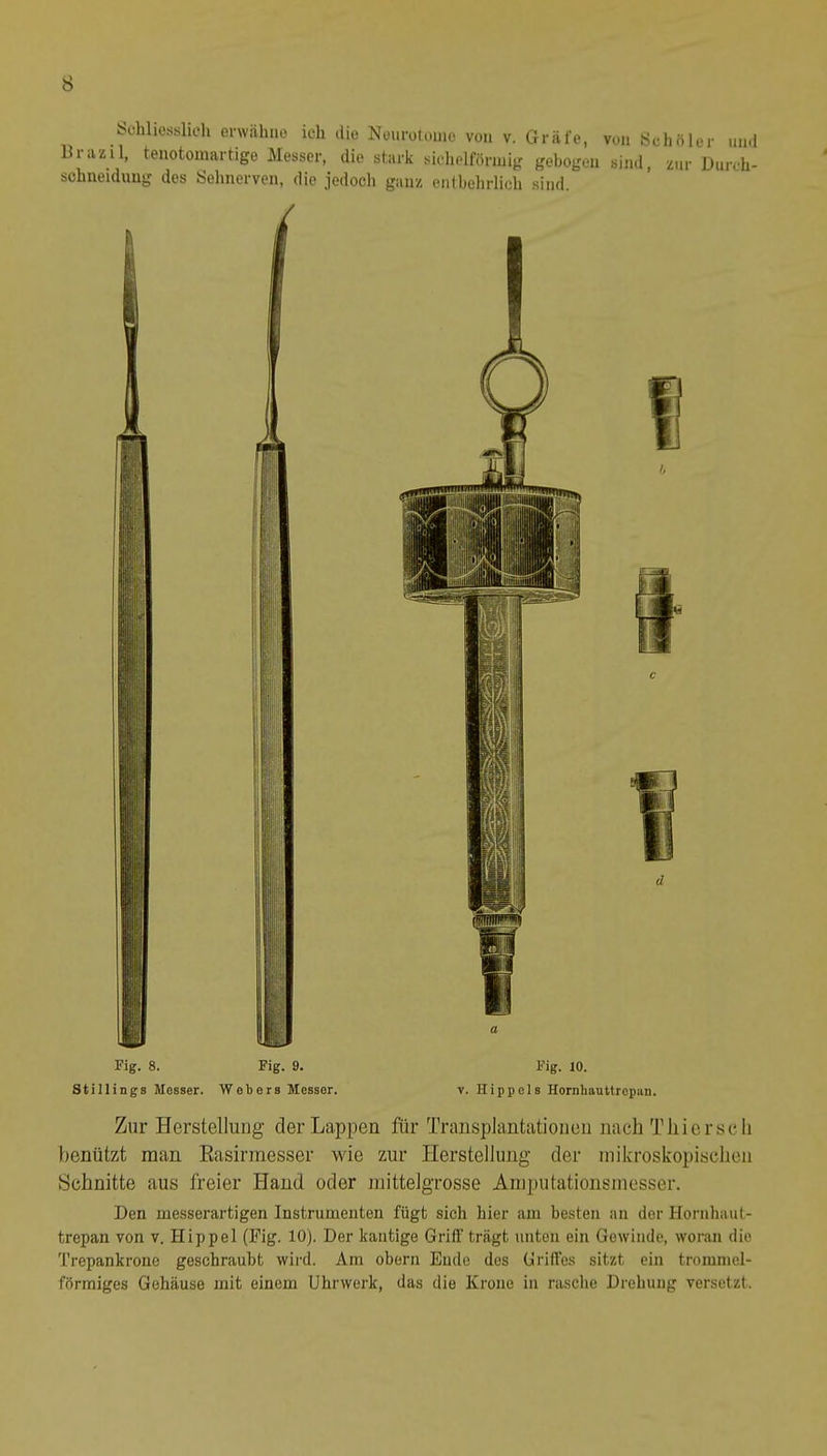 Sohliesslicli erwähne ich die Neurüloine von v. Gräfe, von ydiftl Briizil, tenotomartige Messer, die stark sidielförinig gebogen sind, zur schneiduug des Sehnerven, die jedoch ganz enlbelirlich sind. er lind Durch- Fig. 8. Fig. 9. Stillings Messer. Webers Messer. d a Fig. 10. V. Hippels Hornbauttrcpan. Zur Herstellung der Lappen für Transplantationen nach Thier sch benützt man Rasirmesser wie zur Herstellung der mikroskopischen Schnitte aus freier Hand oder mittelgrosse Aniputationsinesser. Den messerartigen Instrumenten fügt sich hier am besten an der Hornhaut- trepan von v. Hippel (Fig. 10). Der kantige Griff trägt unten ein Gewinde, woran die Trepankrone geschraubt wird. Am obern Ende des üriffes sitzt ein trommel- förmiges Gehäuse mit einem Uhrwerk, das die Krone in rasche Drehung versetzt.