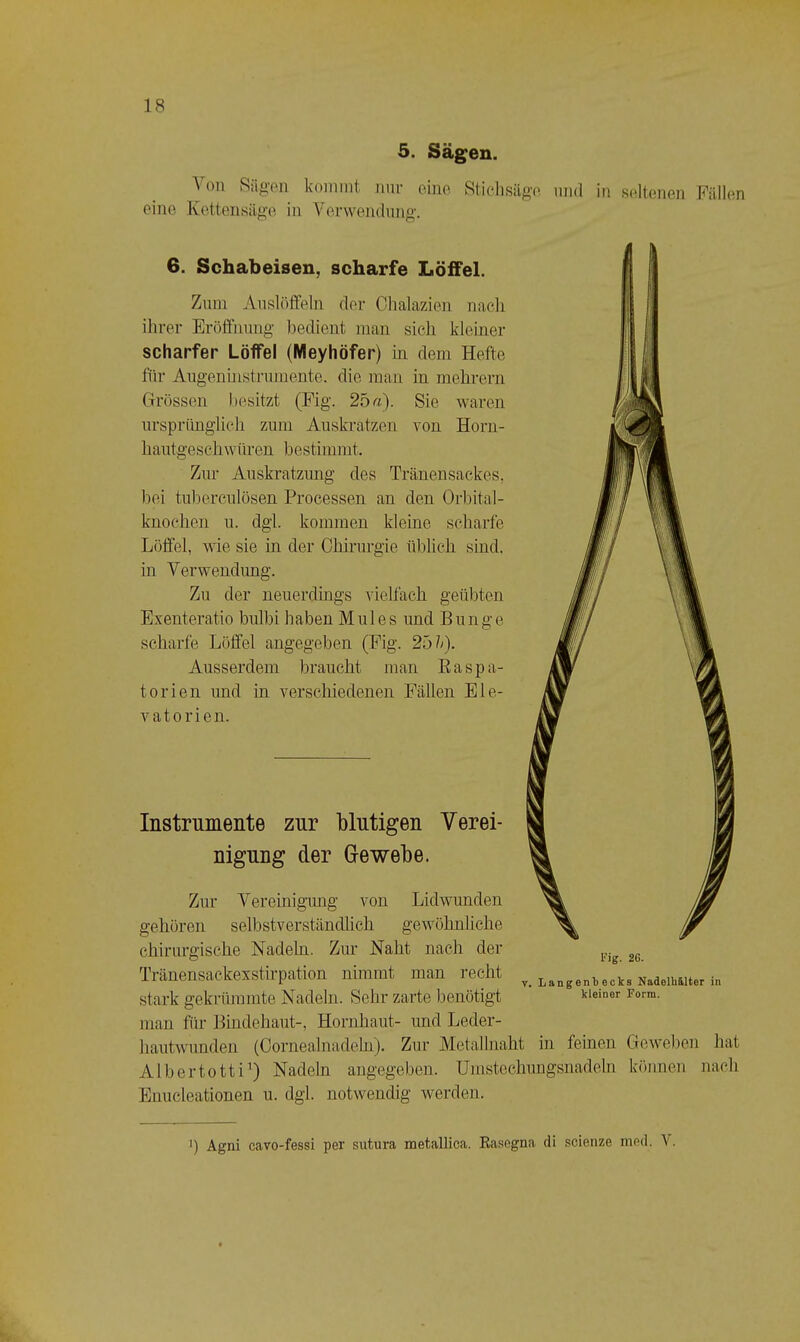 5. Sägen. \on Riip-Pii kommt mir eino. Sticlisiigo imd in seltenen FiUkin eine Ketton.süg’e in Verwendung. 6. Schabeisen, scharfe Löffel. Zum Auslöffeln der Chalazien nach ihrer Eröffnung bedient man sich kleiner scharfer Löffel (Meyhöfer) in dem Hefte für Augenüistrumente. die man in mehrern Grössen besitzt (Fig. 25«). Sie waren ursprünglich zum Auskratzen von Horu- hautgeschwüren bestimmt. Zur Auskratzung des Tränensackes, bei tuberculüsen Processen an den Orbital- knochen u. dgl. kommen kleine scharfe Löffel, wie sie in der Chirurgie üblich sind, in Verwendimg. Zu der neuerdings vielfach geübten Exenteratio bulbi haben Mul es und Bunge scharfe Löffel angegeben (Fig. 25 k). Ausserdem braucht man Ea spä- ter ien und in verschiedenen Fällen Ele- vatorien. Instrumente zur blutigen Verei- nigung der Grewebe. Zur Vereinignmg von Lidwunden gehören selbstverständlich gewöhnliche chirurgische Nadeln. Zur Naht nach der Tränensackexstirpation nimmt man recht stark gekrümmte Nadeln. Sehr zarte benötigt rig. 26. V. LangenVecks NadelU&lter in kleiner Form. man für Bindehaut-, Hornhaut- und Leder- hautwunden (Oornealnadehi). Zur Metallnaht in feinen Geweben hat Albertotti^) Nadeln angegeben. Umstechungsnadeln können nach Enucleationen u. dgl. notwendig werden. ') Agni cavo-fessi per sutura metallica. Easegna di scienze ined. \.