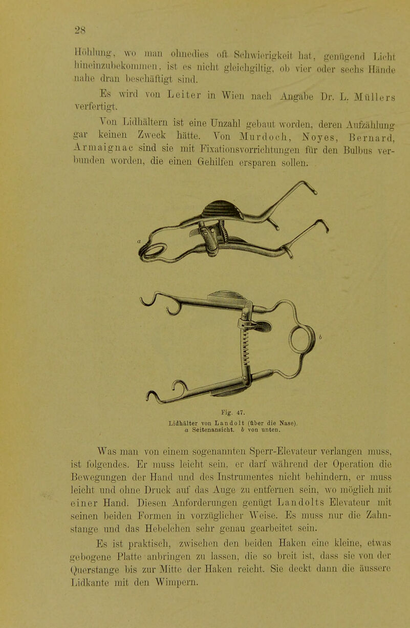 llrihlim^U', wo iiiiiii olmo(li(‘.s oll; Scliwi('riokoil; lial, gGnü«’ond Lichl. liiiK'inziiltokoimnoii. ist <‘s iiiclil; glei(‘Jjgillio-, oh vier oder sec.lis Hände nahe dnin bescliäl'tigt siml. Es wird von Leiter in Wien na(.-lj Angalie Dr. L. Müllers verliert igt. A ou liidliältern ist eine Unzahl gebaut worden, deren Aufziihlung gai keinen Zn eck hätte. A^on Miirdoch, Noyes, llernard, Arniaignac sind sie mit Eixationsvorrichtnngen für den Bulbus ver- bunden wordeii, die einen Geliilfen ersparen sollen. Lidhälter von Landolt (über die Nase). a Seitenansicht, h von nnten. Was man von einem sogenannten Sperr-Elevateur verlangen muss, ist folgendes. Er muss leicht sein, er darf Avährend der Operation die Bewegungen der Hand und des Instrumentes nicht behindern, er muss leicht und ohne Druck auf das Auge zu entfernen sein, wo möglich mit einer Hand. Diesen Anforderungen genügt Landolts Elevateur mit seinen beiden Formen in vorzüglicher Weise. Es muss nur die Zahn- stange und das Hebelchen sehr genau gearbeitet sein. Es ist praktisch, zwischen den beiden Haken eine kleine, etwas gebogene .Platte anbringen zu lassen, die so breit ist, dass sie von dm- (hiorstange bis zur Mitte der Haken reicht. Sie deckt dann die äussi're Lidkante mit den Wimpern.