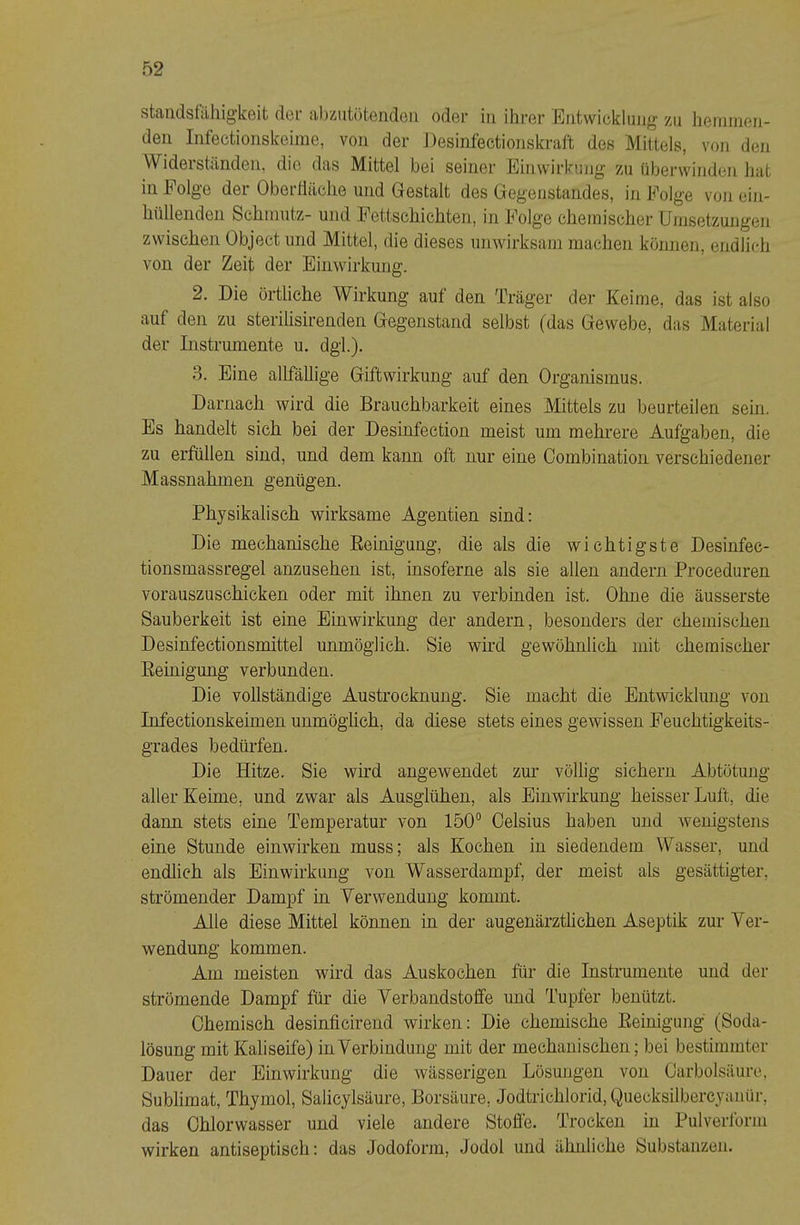 standstcihigkeit dei' abziitötendeii oder in ihrer Entwicklung zu heininen- deri Intectionskeiine, von der i)esinfectionskraft des Mittels, von den Widerständen, die das Mittel bei seiner Einwirkung zu überwinden hat in Folge der Oberüäche und Gestalt des Gegenstandes, in Folge von ein- hüllenden Schmutz- und Fettschichten, in Folge chemischer Umsetzungen zwischen Object und Mittel, die dieses unwirksam machen können, endlich von der Zeit der Einwirkung. 2. Die örtliche Wirkung auf den Träger der Keime, das ist also auf den zu sterilisirenden Gegenstand selbst (das Gewebe, das Material der Instrumente u, dgi). 3. Eine allfällige Giftwirkung auf den Organismus. Darnach wird die Brauchbarkeit eines Mittels zu beurteilen sein. Es handelt sich bei der Desinfection meist um mehrere Aufgaben, die zu erfüllen sind, und dem kann oft nur eine Combination verschiedener Massnahmen genügen. Physikalisch wirksame Agentien sind: Die mechanische Eeinigung, die als die wichtigste Desinfec- tionsmassregel anzusehen ist, insoferne als sie allen andern Proceduren vorauszuschicken oder mit ihnen zu verbinden ist. Ohne die äusserste Sauberkeit ist eine Einwirkung der andern, besonders der chemischen Desinfectionsmittel unmöglich. Sie wird gewöhnlich mit chemischer Eeinigung verbunden. Die vollständige Austrocknung. Sie macht die Entwicklmig von Infectionskeimen unmöghch, da diese stets eines gewissen Feuchtigkeits- grades bedürfen. Die Hitze. Sie wird angewendet zm' völlig sichern Abtötung aller Keime, und zwar als Ausglühen, als Einwirkung heisser Luft, die dann stets eine Temperatur von 150“ Celsius haben und wenigstens eine Stunde einwirken muss; als Kochen in siedendem Wasser, und endlich als Einwirkung von Wasserdampf, der meist als gesättigter, strömender Dampf in Verwendung kommt. Alle diese Mittel können in der augenärzthchen Aseptik zur Ver- wendung kommen. Am meisten wird das Auskochen für die Instrumente und der strömende Dampf für die Verbandstoffe und Tupfer benützt. Chemisch desinficirend wirken: Die chemische Eeinigung (Soda- lösung mit Kaliseife) in Verbindung mit der mechanischen; bei bestimmter Dauer der Einwirkung die wässerigen Lösungen von Carbolsäure, Sublimat, Thymol, Salicylsäure, Borsäure, Jodtrichlorid,Quecksilbercyaiiür, das Chlorwasser und viele andere Stoffe. Trocken in Pulverform wirken antiseptisch: das Jodoform, Jodol und ähnliche Substanzen.