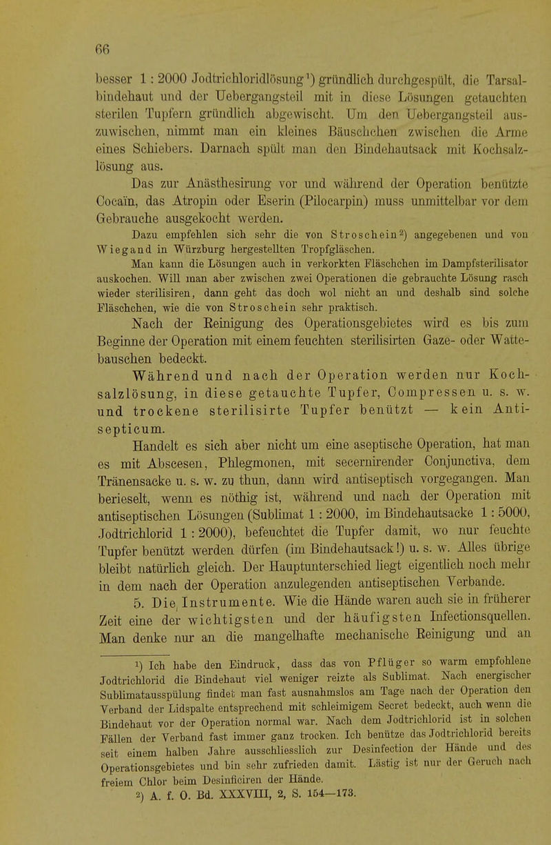 besser 1: 2000 Jodtrichloridlösung') gründlich durchgespült, die Tarsal- biiidehaut und der Uebergangsteil mit in diese Lösungen getauchten sterilen Tupfern gründlich abgewischt. Um den Uebergangsteil aus- 7Aiwischen, nimmt mau ein kleines Bäuschchen zwischen die Arme eines Schiebers. Darnach spült man den Bindehautsack mit Kochsalz- lösung aus. Das zur Anästhesirung vor und während der Operation benützte Cocain, das Atropin oder Eserin (Pilocarpin) muss unmittelbar vor dem Gebrauche ausgekocht werden. Dazu empfehlen sich sehr die von St roschein 2) angegebenen und von Wiegand in Würzburg hergestellten Tropfgläschen. Man kann die Lösungen auch in verkorkten Fläschchen im Dampfsterilisator auskochen. Will man aber zwischen zwei Operationen die gebrauchte Lösung rasch wieder sterilisiren, dann geht das doch wol nicht an und deshalb sind solche Fläschchen, wie die von Stroschein sehr praktisch. Nach der Eeinignng des Operationsgebietes wird es bis zum Beginne der Operation mit einem feuchten sterilisirten Gaze- oder Watte- bauschen bedeckt. Während und nach der Operation werden nur Koch- salzlösung, in diese getauchte Tupfer, Compressen u. s. w. und trockene sterilisirte Tupfer benützt — kein Anti- septicum. Handelt es sich aber nicht um eine aseptische Operation, hat man es mit Abscesen, Phlegmonen, mit secernirender Conjunctiva, dem Tränensäcke u. s. w. zu thun, dann wird antiseptisch vorgegangen. Man berieselt, wenn es nöthig ist, während und nach der Operation mit antiseptischen Lösungen (Subhmat 1: 2000, im Bindehautsacke 1: 5000, .Jodtrichlorid 1 :2000), befeuchtet die Tupfer damit, wo nur feuchte Tupfer benützt werden dürfen (im Bindehautsack!) u. s. w. Alles übrige bleibt natürhch gleich. Der Hauptunterschied liegt eigenthch noch mehr in dem nach der Operation anzulegenden antiseptischen Verbände. 5. Die, Instrumente. Wie die Hände waren auch sie in früherer Zeit eine der wichtigsten und der häufigsten Infectionsquellen. Man denke nur an die mangelhafte mechanische Eeinigung und an 1) Ich habe den Eindruck, dass das von Pflüger so warm empfohlene Jodtrichlorid die Bindehaut viel weniger reizte als Sublimat. Nach energischer Sublimatausspülung findet man fast ausnahmslos am Tage nach der Operation den Verband der Lidspalte entsprechend mit schleimigem Secret bedeckt, auch wenn die Bindehaut vor der Operation normal war. Nach dem Jodtrichlorid ist in solchen Fällen der Verband fast immer ganz trocken. Ich benütze das Jodtrichlorid bereits seit einem halben Jahre ausschliesslich zur Desinfection der Hände und des Operationsgebietes und bin sehr zufrieden damit. Lästig ist nur der Geruch nach freiem Chlor beim Desinficiren der Hände.
