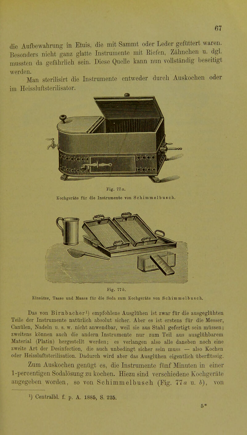 die Aufbewahmng in Etuis, die mit Sammt oder Leder gefüttert waren. Besonders nicht ganz glatte Instrumente mit Riefen, Zälmchen u. dgl. mussten da gefährlich sein. Liese Quelle kann nun vollständig beseitigt werden. Man sterilisirt die Instrumente entweder durch Auskoclien oder iin Heissluftsterilisator. Fig. 77 a. Kochgeräte für die Instrumente von Sehimmelbusch. Fig. 77 6. Einsätze, Tasse und Maass für die Soda zum Kochgeräte von Schimmelhusch. Das von Birnbacher^) empfohlene Ausglüben ist zwar für die ausgeglühten Teile der Instrumente natürlich absolut sicher. Aber es ist erstens für die Messer, Canülen, Nadeln u. s. w. nicht anwendbar, weil sie aus Stahl gefertigt sein müssen; zweitens können auch die andern Instrumente nur zum Teil aus ausglühharem Material (Platin) hergestellt tverden; es verlangen also alle daneben noch eine zweite Art der Desinfection, die auch unbedingt sicher sein muss — also Kochen oder Heissluftsterilisation. Dadurch wird aber das Ausglühen eigentlich überflüssig. Zum Auskochen genügt es, die Instrumente fünf Minuten in einer 1-percentigen Sodalösung zu kochen. Hiezu sind verschiedene Kochgeräte iiugegeben worden, so von Sehimmelbusch (Fig. 77a u. h), von b Centralbl. f. p. A. 1885, S. 226, 5*