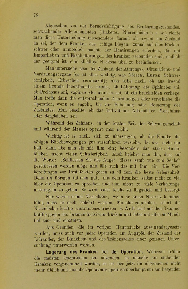 Abgesehen von der Berücksichtigung des Ernährungszustandes, schwächender Allgeraeinleiden (Diabetes, Nierenleiden u. s. w.) richte man diese Untersuchung insbesondere darauf, ob irgend ein Zustand da sei, der dem Kranken das ruhige Liegen, zumal auf dem Rücken, schwer oder unmöglich macht, der Hantirungen erfordert, die mit Emporheben und Erschütterungen des Kranken verbunden sind, endlich der geeignet ist, eine allflillige Narkose übel zu beeinflussen. Man untersuche also den Zustand derAtmungs-, Circulations-und Verdauungsorgane (es ist alles wichtig, was Niesen, Husten, Schwer- atmigkeit, Erbrechen verursacht); man sehe nach, ob aus irgend einem Grunde Incontinentia urinae, ob Lähmung des Sphincter ani, ob Prolapsus ani, vaginae oder uteri da sei, ob ein Bruchleiden vorliege. Man treffe dann die entsprechenden Anordnungen oder verschiebe die Operation, wenn es angeht, bis zur Behebung oder Besserung des Zustandes. Man beachte, ob das Individuum Alkoholiker, Morphinist oder dergleichen sei. Während des Zahnens, in der letzten Zeit der Schwangerschaft und während der Menses operire man nicht. Wichtig ist es auch, sich zu überzeugen, ob der Kranke die nötigen Blickbewegungen gut auszuführen verstehe. Ist das nicht der Fall, dann übe man sie mit ihm ein; besonders das starke Hinab- blicken macht vielen Schwierigkeit. Auch belehre man ihn, dass auf die Worte; „Schliessen Sie das Auge“ dieses sanft wie zum Schlafe geschlossen werden möge und übe auch das mit ihm ein. Die Vor- bereitungen zur Desinfection geben zu aU dem die beste Gelegenheit. Denn im übrigen tut man gut, mit dem Kranken selbst nicht zu viel über die Operation zu sprechen und ihm nicht zu viele Verhaltungs- massregeln zu geben. Er wird sonst leicht zu ängstlich und besorgt. Nur wegen seines Verhaltens, wenn er einen Niesreiz kommen fühlt, muss er noch belehrt werden. Manche empfehlen, sofort die Nasenlöcher kräftig zusammenzudrücken, v. Arlt lässt mit dem Daumen kräftig gegen das foramen incisivum drücken und dabei mit offenem Munde tief aus- und einatmen. Aus Gründen, die im vorigen Hauptstücke auseinandergesetzt wurden, muss auch vor jeder Operation am Augapfel der Zustand der Lidränder, der Bindehaut und des Tränensackes einer genauen Unter- suchung unterworfen werden. Lagerung des Kranken bei der Operation. Während früher die meisten Operationen am sitzenden, ja manche am stehenden Kranken vorgenoramen wurden, so ist dies jetzt im allgemeinen nicht mehr üblich und manche Operateure operireu überhaupt nur am liegenden