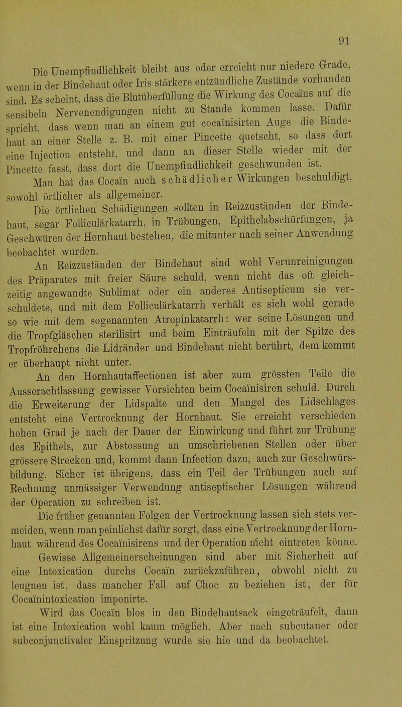 Die Unempfindlichkeit bleibt aus oder erreicht nur niedere Grade, ^veun in der Bindehaut oder Iris stärkei‘e entzündliche Zustände vorhanden sind Es scheint, dass die Blutüberfüllung die Wirkung des Cocains aut die sensibeln Nervenendigungen nicht zu Stande kommen lasse. Datur spricht dass wenn man an einem gut cocainisirten Auge die Binde- haut an einer Stelle z. B. mit einer Pincette quetsche so dass dort eine Injection entsteht, und dann an dieser Stelle wieder mit der Pincette fasst, dass dort die Unempfindlichkeit geschwunden ist. Man hat das Cocain auch s chä dl ich er Wirkungen beschuldigt, sowohl örtlicher als allgemeiner. Die örtlichen Schädigungen sollten in Reizzuständen der Binde- haut, sogar Folliculärkatarrh, in Trübungen, Epithelabschürfiiugen, ja Geschwüren der Hornhaut bestehen, die mitunter nach seiner Anwendung beobachtet wurden. An Reizzuständen der Bindehaut sind wohl Verunreinigungen des Präparates mit freier Säure schuld, wenn nicht das oft gleich- zeitig angewandte Sublimat oder ein anderes Antisepticum sie ver- schuldete, und mit dem Folliculärkatarrh verhält es sich wohl gerade so wie mit dem sogenannten Atropin katarrh: wer seine Lösungen und die Tropfgläschen sterilisirt und beim Einträufeln mit der Spitze des Tropfröhrchens die Lidränder und Bindehaut nicht berührt, dem kommt er überhaupt nicht unter. An den Hornhautaffectionen ist aber zum grössten Teile die Ausserachtlassung gewisser Vorsichten beim Cocainisiren schuld. Durch die Erweiterung der Lid spalte und den Mangel des Lidschlages entsteht eine Vertrocknung der Hornhaut. Sie erreicht verschieden hohen Grad je nach der Dauer der Einwirkung und führt zur Trübung des Epithels, zur Abstossung an umschriebenen Stellen oder über grössere Strecken und, kommt dann Infection dazu, auch zur Geschwürs- bildung. Sicher ist übrigens, dass ein Teil der Trübungen auch auf Rechnung unmässiger Verwendung antiseptischer Lösungen während der Operation zu schreiben ist. Die früher genannten Folgen der Vertrocknung lassen sich stets ver- meiden, wenn man peinlichst dafür sorgt, dass eine Vertrocknung der Horn- haut während des Cocainisirens und der Operation nicht eintreten könne. Gewisse Allgemeinerscheinungen sind aber mit Sicherheit auf eine Intoxication durchs Cocain zurückzuführen, obwohl nicht zu leugnen ist, dass mancher Fall auf Ohoc zu beziehen ist, der für Oocäinintoxication imponirte. Wird das Ooeäin blos in den Biiidehautsack eingeträufelt, dann ist eine Intoxication wohl kaum möglich. Aber nach subentaner oder subconjunctivaler Einspritzung wurde sie hie und da beobachtet.