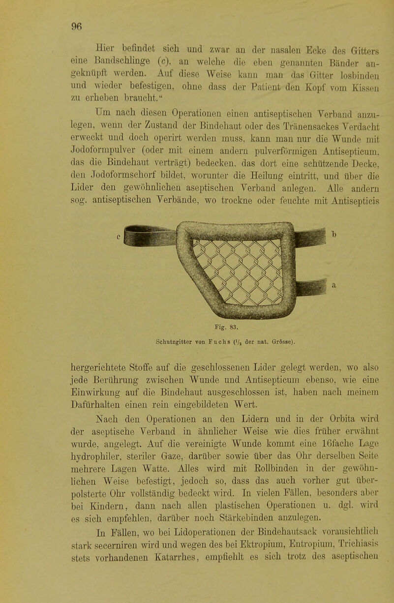 Hier befindet sich und zwar an der nasalen Ecke des Gitters eine Bandschlinge (c), an welche die eben genannten Bänder an- geknüpft werden. Auf diese Weise kann inan das Gitter losbinden und wieder befestigen, ohne dass der Patient den Kopf vom Kissen zu erheben braucht.“ Um nach diesen Operationen einen antiseptischen Verband aiizu- legen, wenn der Zustand der Bindehaut oder des Tränensackes Verdacht erweckt und doch operirt werden muss, kann mau nur die Wunde mit Jodoformpulver (oder mit einem andern pulverförmigen Antisepticum. das die Bindehaut verträgt) bedecken, das dort eine schützende Decke, den Jodoformschorf bildet, worunter die Heilung eintritt, und über die Lider den gewöhnlichen aseptischen Verband anlegen. Alle andern sog. antiseptischen Verbände, wo trockne oder feuchte mit Antisepticis Fig. 83. Sclmtzgitter von Fuchs ('/» der nat. Grösse). hergericlitete Stoffe auf die geschlossenen Lider gelegt werden, wo also jede Berührung zwischen Wunde und Antisepticum ebenso, wie eine Einwirkung auf die Bindehaut ausgeschlossen ist, haben nach meinem Dafürhalten einen rein eingebildeten Wert. Nach den Operationen an den Lidern und in der Orbita wird der aseptische Verband in ähnlicher Weise wie dies früher erwähnt wurde, angelegt. Auf die vereinigte Wunde kommt eine Ißfache Lage hydrophiler, steriler Gaze, darüber sowie über das Ohr derselben Seite mehrere Lagen Watte. Alles wird mit Eollbinden in der gewöhu- lichen Weise befestigt, jedoch so, dass das auch vorher gut ttber- polsterte Ohr vollständig bedeckt wird. In vielen Fällen, besonders aber bei Kindern, dann nach allen plastischen Operationen u. dgl. wird es sich empfehlen, darüber noch Stärkebinden auzulegen. In Fällen, wo bei Lidoperationen der Bindehautsack voraiisichtlicli stark secerniren wird und wegen des bei Ektropium, Entropium, Trichiasis stets vorhandenen Katarrhes, empfiehlt es sich trotz dos aseptischen