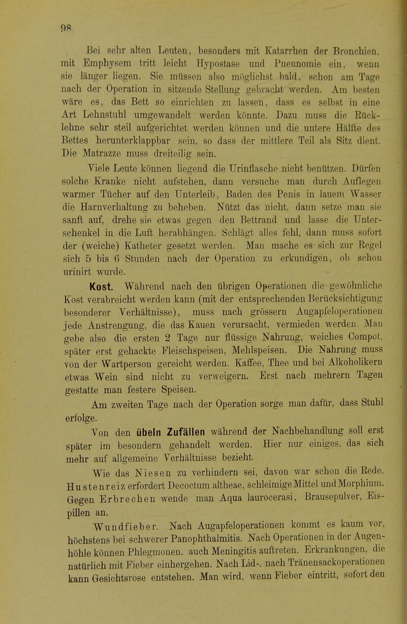 9« Bei sehr alten Leuten, besonders mit Katarrhen der Bronchien, mit Emphysem tritt leicht Hypostase und Pneunomie ein, wenn sie länger liegen. Sie müssen also möglichst bald, schon am Tage nach der Operation in sitzende Stellung gebracht werden. Am besten wäre es, das Bett so eiurichten zu lassen, dass es selbst in eine Art Lehnstuhl umgewandelt werden könnte. Dazu muss die Rück- lehne sehr steil aufgerichtet werden können und die untere Hälfte des Bettes herunterklappbar sein, so dass der mittlere Teil als Sitz dient. Die Matrazze muss dreiteilig sein. Viele Leute können liegend die Urinflasche nicht benützen. Dürfen solche Kranke nicht aufstehen, dann versuche man durch Auflegen warmer Tücher auf den Unterleib, Baden des Penis in lauem AVasser die Harnverhaltung zu beheben. Nützt das nicht, dann setze man sie sanft auf, drehe sie etwas gegen den Bettrand und lasse die Unter- schenkel in die Luft herabhängen. Schlägt alles fehl, dann muss sofort der (weiche) Katheter gesetzt werden. Man mache es sich zur Regel sich 5 bis 6 Stunden nach der Operation zu erkundigen, ob schon urinirt wurde. Kost. AVährend nach den übrigen Operationen die gewöhnliche Kost verabreicht werden kann (mit der entsprechenden Berücksichtigung besonderer Verhältnisse), muss nach grossem Augapfeloperationen jede Anstrengung, die das Kauen verarsacht, vermieden werden. Man gebe also die ersten 2 Tage nur flüssige Nahrung, weiches Oompot, später erst gehackte Fleischspeisen, Mehlspeisen. Die Nahrung muss von der AVartperson gereicht werden. Kalfee, Thee und bei Alkoholikern etwas AVein sind nicht zu verweigern. Erst nach mehrern Tagen gestatte man festere Speisen. Am zweiten Tage nach der Operation sorge man dafür, dass Stuhl erfolge. Von den Übeln Zufällen während der Nachbehandlung soll erst später im besondern gehandelt werden. Hier nur einiges, das sich mehr auf allgemeine Verhältnisse bezieht. AVie das Niesen zu verhindern sei, davon war schon die Rede. Hustenreiz erfordert Decoctum altheae, schleimige Mittel und Morphium. Gegen Erbrechen wende man Aqua laurocerasi, Brausepulver, Eis- pUlen an. AVundfieber. Nach Augapfeloperationen kommt es kaum vor. höchstens bei schwerer Panophthalmitis. Nach Operationen in der Augen- höhle können Phlegmonen, auch Meningitis auftreten, Erkrankungen, die natürlich mit Fieber einhergehen. Nach Lid-, nach Tränensackoperationen kann Gesichtsrose entstehen. Man wird, wenn Fieber eintritt, sofort den