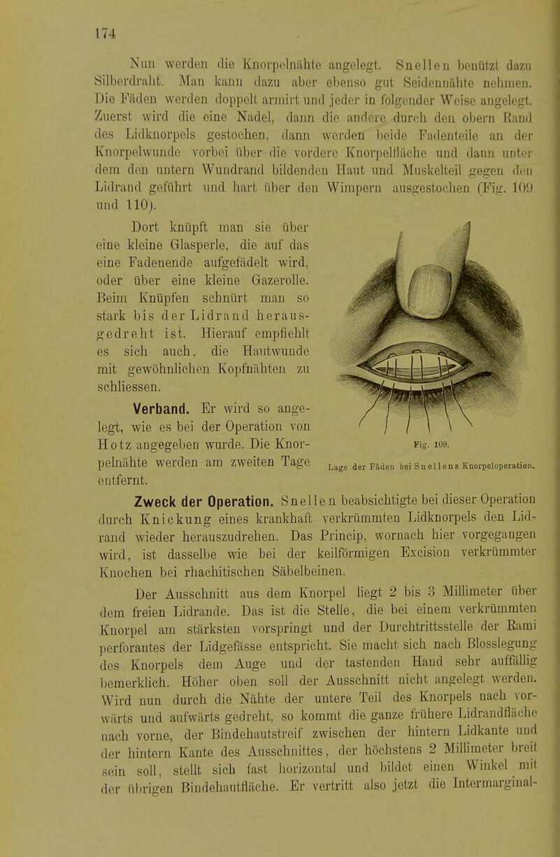 Nun werden die Knorpelnähle angelegt. 8nellen l)enützt dazu Silbordraht. Man kann dazu aber ebenso gut Seideniiälite nelinien. Die Fäden werden doppelt annirt und jeder in folgender Weise angelegt. Zuerst wird die eine Nadel, dann die andere durch den obern Rand des Lidknorpels gestochen, dann werden beide Padenteile an der Ivnorpelwundc vorbei über die vordere Knorpellläche und dann untei' dein den untern Wundrand bildenden Haut und Muskelteil gegen den Lidrand geführt und hart iiber den Wimpern ausgestochen (Fig. lO'.i und llOj. Dort knüpft man sie über eine kleine Glasperle, die auf das eine Fadenende aufgefädelt wird, oder über eine kleine Gazerolle. Beim Knüpfen schnürt man so stark bis der Lidrand heraus- gedreht ist. Hierauf empfiehlt es sich auch, die Hautwunde mit gewöhnlichen Kopfnähten zu schliessen. Verband. Er wird so ange- legt, wie es bei der Operation von Hotz angegeben wurde. Hie Knor- pelnähte werden am zweiten Tage entfernt. Fig. 109. Lage der Fädeu bei Snellens Koorpeloperation. bei dieser Operation Lidknorpels den Lid^ wornach hier vorgegaugen Excision verkrümmter Zweck der Operation, Snellen beabsichtigte durch Knickung eines krankhaft verkrümmten rand wieder herauszudrehen. Das Princip, wird, ist dasselbe wie bei der keilförmigen Knochen bei rhachitischen Säbelbeinen. Der Ausschnitt aus dem Knorpel liegt 2 bis 3 Millimeter über i dem freien Lidrande. Das ist die Stelle, die bei einem verkrümmten ■ Knorpel am stärksten vorspringt und der Durchtrittsstelle der Earai perforantes der Lidgefässe entspricht. Sie macht sich nach Blosslegung ^ des Knorpels dem Auge und der tastenden Hand sehr auffällig bemerklich. Höher oben soll der Ausschnitt nicht angelegt werden. Wird nun durch die Nähte der untere Teil des Knorpels nach \oi- wärts und aufwärts gedreht, so kommt die ganze frühere Lidrandtläche nach vorne, der Bindehautstreif zwischen der hintern Lidkante und der hintern Kante des Ausschnittes, der höchstens 2 Millimeter breit sein soll, stellt sich fast horizontal und bildet einen Winkel niit der id)rigen Bindehautfläche. Er vertritt also jetzt die Intermarginal-