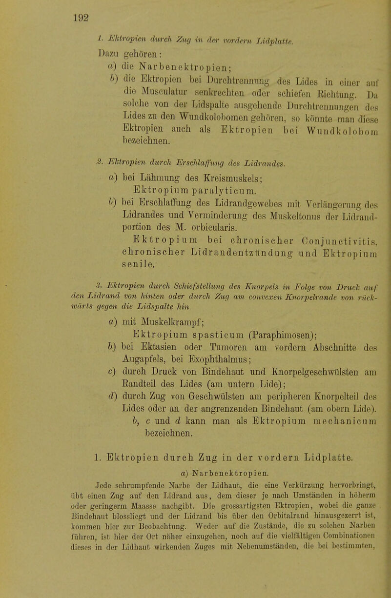 1. liikti opieii (IhvcJi ^ucj in d(^ vovdcvn JAdplultfi. I )azii gehören: fl) die Narbencktropien; h) die Ektropien bei Diirchtrenrmng des Lides in einer auf die Museulaüir senkrecliten oder schiefen Eiclitung. ]):i solche von der Lidspalte ausgehende Durclitreimnngen des Lides zu den Wundkolobomen geliören, so könnte mau diese Ektropien auch als Ektropien bei Wuudkoloboin bezeichnen. 2. Ektropien durch Erschlaffung des Lidrandes. a) bei Lähmung des Kreismuskels; Ektropium paralyticum. h) bei Erschlaffung des Lidrandgewebes mit Verlängerung des Lidrandes und Verminderung des Muskeltonus der Lidraud- portion des M. orbicularis. Ektropium bei chronischer Conjunctivitis, chronischer Lidrandentzündung und Ektropium senile. .3. Ektropien durch Schiefstellung des Knorpels in Folge von Bruck auf den Lidrand von hinten oder durch Zug am convexen Knorpelrande von riiek- lüärts gegen die Lidspalte hin. a) mit Muskelkrampf; Ektropium spasticum (Paraphimosen); l) bei Ektasien oder Tumoren am vordem Abschnitte des Augapfels, bei Exophthalmus; c) durch Druck von Bindehaut und löiorpelgeschwülsten am Eandteil des Lides (am untern Lide); fl) durch Zug von Geschwülsten am peripheren Kiiorpelteil dos Lides oder an der angrenzenden Bindehaut (am obern Lide). h, c und d kann man als Ektropium mechaniciuu bezeichnen. 1. Ektropien durch Zug in der vordem Lidplatte. a) Narbenektropien. Jede schrumpfende Narbe der Lidhaufc, die eine Verkürzung hervorbringt., übt einen Zug auf den Lidrand aus, dem dieser je nach Umständen in höherm oder geringerm Maasse nachgibt. Die grossartigsten Ektropien, wobei die ganze Bindehaut blossliegt und der Lidrand bis über den Orbitalrand hinausgezerrt ist, kommen hier zur Beobachtung. Weder auf die Zustände, die zu solchen Narben füliren, ist hier der Ort näher einzugehen, noch auf die vielfältigen Combinationon dieses in der Jjidliaut wirkenden Zuges mit Nebenumständen, die bei bestimmten.