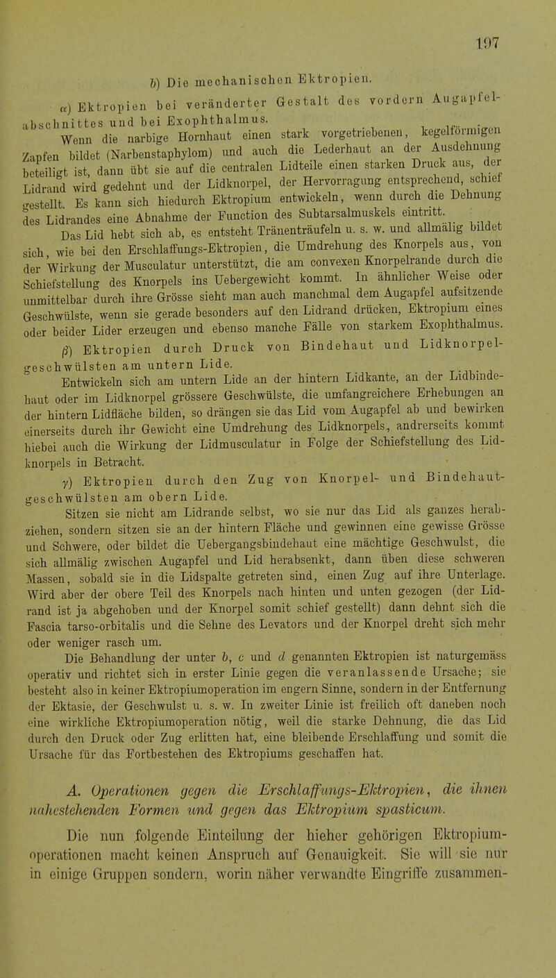 1!)7 h) Dio mechanisohon Ektropien. ,v) Ektropieii bei veränderter Gestalt des vordem Augapl’el- iibscbnittes und bei Exophthalmus. Wenn die narbige Hornhaut einen stark vorgetriebenen, kegelförmigen Zapfen bildet (Narbenstaphylom) und auch die Lederhaut an der Ausdehnung beteiligt ist, dann übt sie auf die centralen Lidteile einen starken Druck aus, der Lidrand wird gedehnt und der Lidknorpel, der Hervorragung entsprechend, schief siestellt Es kann sich hiedurch Ektropium entwickeln, wenn durch die Dehnung des Lidrandes eine Abnahme der Function des Subtarsalmuskels emtntt Das Lid hebt sich ab, es entsteht Tränenträufeln u. s. w. und aUmalig bildet sich wie bei den Erschlaffungs-Ektropien, die Umdrehung des Knorpels aus von der Wirkung der Musculatur unterstützt, die am convexen Knorpelrande durch die Schiefstellung des Knorpels ins Uebergewicht kommt. In ähnlicher Weise oder unmittelbar durch ihre Grösse sieht man auch manchmal dem Augapfel aufsitzende Geschwülste, wenn sie gerade besonders auf den Lidrand drücken, Ektropium eines oder beider Lider erzeugen und ebenso manche Fälle von starkem Exophthalmus. ß) Ektropien durch Druck von Bindehaut und Lidknorpel- geschwülsten am untern Lide. t-jv- Entwickeln sich am untern Lide an der hintern Lidkante, an der Lidbinde- haut oder im Lidknorpel grössere Geschwülste, die umfangreichere Erhebungen an der hintern Lidfläche bilden, so drängen sie das Lid vom Augapfel ab und bewirken einerseits durch ihr Gewicht eine Umdrehung des Lidknorpels, andrerseits kommt liiebei auch die Wirkung der Lidmusculatur in Folge der Schiefstellung des Lid- knorpels in Betracht. y) Ektropien durch den Zug von Knorpel- und Bindehaut- geschwülsten am obern Lide. Sitzen sie nicht am Lidrande selbst, wo sie nur das Lid als ganzes herab- ziehen, sondern sitzen sie an der hintern Fläche und gewinnen eine gewisse Grösse und Schwere, oder bildet die Uebergangsbindehaut eine mächtige Geschwulst, dio sich allmälig zwischen Augapfel und Lid herabsenkt, dann üben diese schweren Massen, sobald sie in die Lidspalte getreten sind, einen Zug auf ihre Unterlage. Wird aber der obere TeU des Knorpels nach hinten und unten gezogen (der Lid- rand ist ja abgehoben und der Knorpel somit schief gestellt) dann dehnt sich die Fascia tarso-orbitalis und die Sehne des Levators und der Knorpel dreht sich mehr oder weniger rasch um. Die Behandlung der unter b, c und d genannten Ektropien ist naturgemäss operativ und richtet sich in erster Linie gegen die veranlassende Ursache; sie besteht also in keiner Ektropiumoperation im engem Sinne, sondern in der Entfernung der Ektasie, der Geschwulst u. s. w. In zweiter Linie ist freilich oft daneben noch eine wirkliche Ektropiumoperation nötig, weil die starke Dehnung, die das Lid durch den Druck oder Zug erlitten hat, eine bleibende Erschlaffung und somit die Ursache für das Fortbestehen des Ektropiums geschaffen hat. A. Operationen gegen die Erschlaffungs-Eldropien, die Urnen nahestehenden Formen und gegen das Eldropium spasticum. Die nun folgende Einteilung der hieher gehörigen Ektropiuin- nperationen macht keinen Anspruch auf Genauigkeit. Sie will sie nur in einige Gruppen sondern, worin näher verwandte Eingriffe zusammen-