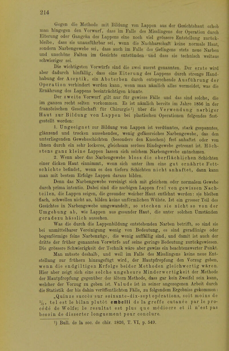 (legen die Metliodo mit Lildung von Lappen aus der Gesichtshaut erhob man hingegen den Vorwurf, dass im Palle des Misslingens der Operation durch Eiterung oder Gangrän des Lappens eine noch viel grössere Entstellung zurück- bleibe, dass sie unausführbar sei, wenn die Nachbarschaft keine normale Haut, sondern Narbengewebe sei, dass auch im Palle des Gelingens stets neue Narben und unschöne Palten im Gesichte entstünden und dass sie technisch weitaus schwieriger sei. Die wichtigsten Vorwürfe sind die zwei zuerst genannten. Der erste wird aber dadurch hinfällig, dass eine Eiterung des Lappens durch strenge Hand- habung der Aseptik, ein Absterben durch entsprechende Ausführung der Operation verhindert werden kann, wenn man nämlich alles vermeidet, was die Ernährung des Lappens beeinträchtigen könnte. Der zweite Vorwurf gilt nur für gewisse Pälle und das sind solche, die im ganzen recht selten verkommen. Es ist nämlich bereits im Jahre 1856 in der französischen Gesellschaft für Chirurgieüber die Verwendung narbiger Haut zur Bildung von Lappen bei plastischen Operationen folgendes fest- gestellt worden: 1. Ungeeignet zur Bildung von Lappen ist verdünntes, stark gespanntes, glänzend und trocken aussehendes, wenig gefässreiehes Narbengewebe, das den unterliegenden Gewebsschichten (besonders den Knochen) fest anhaftet oder von ihnen durch ein sehr lockeres, gleichsam seröses Bindegewebe getrennt ist. Höch- stens ganz kleine Lappen lassen sich solchem Narbengewebe entnehmen. 2. Wenn aber das Narbengewebe bloss die oberflächlichen Schichten einer dicken Haut einnimmt, wenn sich unter ihm eine gut ernährte Pett- schichte befindet, wenn es den tiefem Schichten nicht anhaftet, dann kann man mit bestem Erfolge Lappen daraus bilden. Denn das Narbengewebe vereinigt sich mit gleichem oder normalem Gewebe durch prima intentio. Dabei sind die narbigen Lappen frei von gewissen Nach- teilen, die Lappen zeigen, die gesunder weicher Haut entlehnt werden: sie bleiben flach, schwellen nicht an, bilden keine unförmlichen Wülste. Ist ein grosser Teil des Gesichtes in Narbengewebe umgewandelt, so stechen sie nicht so von der Umgebung ab, wie Lappen aus gesunder Haut, die unter solchen Umständen geradezu hässlich aussehen. Was die durch die Lappenbildung entstehenden Narben betrili't, so sind sie bei unmittelbarer Vereinigung wenig von Bedeutung, es sind geradlinige oder bogenförmige feine Narbenzüge, die wenig auffällig sind, und damit ist auch der dritte der früher genannten Vorwürfe auf seine geringe Bedeutung zurückgewiesen. Die grössere Schwierigkeit der Technik wäre aber gewiss ein beachtenswerter Punkt. Man müsste deshalb, und weil im Palle des Misslingens keine neue Ent- stellung zur frühem hinzugefügt wird, der Hautpfropfung den Vorzug geben, wenn die endgiltigen Erfolge beider Methoden gleichwertig wären. Hier aber zeigt sich eine solche ungeheure Minderwertigkeit der Methode der Hautpfropfung gegenüber der ältern Methode, dass gar kein Zweifel sein kann, welcher der Vorzug zu geben ist. Valude ist in seiner angezogenen Arbeit durch die Statistik der bis dahin veröffentlichten Pälle, zu folgendem Ergebniss gekommen: „Quinze succes sur soixante-dix-sept operations, seit moins de 1/5, tel est le bilan plutöt embelli de la greffo cutanee par le pro- cede de Wolfe; le resultat est plus que mediocre et il n’est pas besoin de disserter longuement pour conclure. 1) Bull, de la soc. de chir. 1826, T. VI, p. 549.