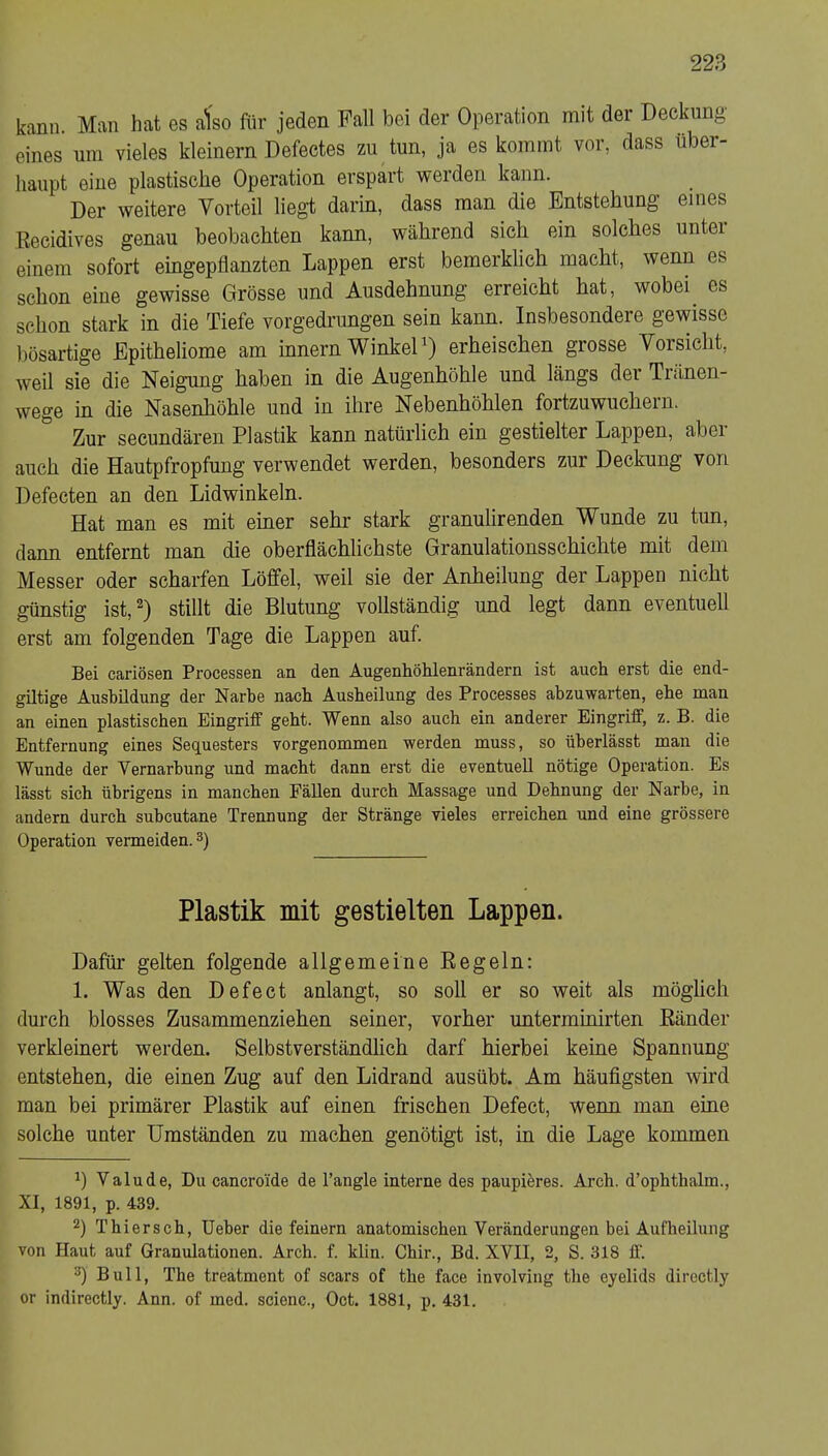 kann. Man hat es atso für jeden Fall bei der Operation mit der Deckung eines um vieles kleinern Defeetes zu tun, ja es kommt vor, dass über- haupt eine plastische Operation erspart werden kann. Der weitere Vorteil liegt darin, dass man die Entstehung eines Eecidives genau beobachten kann, während sich ein solches unter einem sofort eingepflanzten Lappen erst bemerklich macht, wenn es schon eine gewisse Grösse und Ausdehnung erreicht hat, wobei es schon stark in die Tiefe vorgedrungen sein kann. Insbesondere gewisse bösartige Epitheliome am innern WinkeD) erheischen grosse Vorsicht, weil sie die Neigung haben in die Augenhöhle und längs der Tränen- wege in die Nasenhöhle und in ihre Nebenhöhlen fortzuwuchern. Zur secundären Plastik kann natürlich ein gestielter Lappen, aber auch die Hautpfropfung verwendet werden, besonders zur Deckung von Defecten an den Lidwinkeln. Hat man es mit einer sehr stark granulirenden Wunde zu tun, dann entfernt man die oberflächlichste Granulationsschichte mit dem Messer oder scharfen Löffel, weil sie der Anheilung der Lappen nicht günstig ist,^) stillt die Blutung vollständig und legt dann eventuell erst am folgenden Tage die Lappen auf. Bei cariösen Processen an den AugenhöMenrändern ist auch erst die end- giltige Aushüdung der Narbe nach Ausheilung des Processes abzuwarten, ehe man an einen plastischen Eingriff geht. Wenn also auch ein anderer Eingriff, z. B. die Entfernung eines Sequesters vorgenommen werden muss, so überlässt man die Wunde der Vernarbung und macht dann erst die eventuell nötige Operation. Es lässt sich übrigens in manchen Fällen durch Massage und Dehnung der Narbe, in andern durch subcutane Trennung der Stränge vieles erreichen und eine grössere Operation vermeiden. 3) Plastik mit gestielten Lappen. Dafür gelten folgende allgemeine Eegeln: 1. Was den Defect anlangt, so soll er so weit als möghch durch blosses Zusammenziehen seiner, vorher unterminirten Eänder verkleinert werden. Selbstverständlich darf hierbei keine Spannung entstehen, die einen Zug auf den Lidrand ausübt. Am häufigsten wird man bei primärer Plastik auf einen frischen Defect, wenn man eine solche unter Umständen zu machen genötigt ist, in die Lage kommen Valude, Du cancroi'de de l’angle interne des paupieres. Arch. d’ophthalm., XI, 1891, p. 439. 2) Thiersch, lieber die feinem anatomischen Veränderungen bei Aufheilung von Haut auf Granulationen. Arch. f. klin. Chir., Bd. XVII, 2, S. 318 1I‘. Bull, The treatment of scars of the face involving the eyelids directly or indirectly. Ann. of med. scienc., Oct. 1881, p. 431.