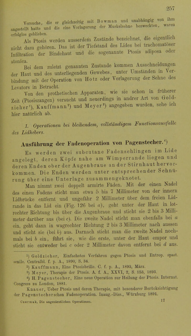 Versuche, die er gleichzeitig mit Bowman und unabhängig von ihm angestellt hatte und die eine Yorlagerung der Muskelsehno bezweckten, waten erfolglos geblieben. _ Als Ptosis werden ausserdem Zustände bezeichnet, die eigentlic i nicht dazu gehören. Das ist der Tiefstand des Lides hei trachomatöser Inliltration der Bindehaut und die sogenannte Ptosis adiposa oder atonica. , , . -j „ Bei dem zuletzt genannten Zustande kommen Ausschneidungen der Haut und des unterliegenden Gewebes, unter Umständen in Yer- bindung mit dev Operation von Hotz oder Vorlagerung der Sehne des Levators in Betracht. _ . ^ ..u Yon den prothetischen Apparaten, wie sie schon m trüberer Zeit (Ptosiszangen) versucht und neuerdings in andrer Art von Gold- zieher^), Kauffmann^) und Meyer®) angegeben wurden, sehe ich hier natürlich ab. 1. Operationen hei hleihendem, vollständigem Functionsaus falle des Lidhehers. Ausführung der Fadenoperation von Pagenstecher.*) Es werden zwei subcutane Fadenschlingen im Lide angelegt, deren Köpfe nahe am Wimperrande liegen und deren Enden ober der Augenbraue an der Stirnhaut hervor- kommen. Die Enden werden unter entsprechender Schnü- rung über eine Unterlage zusammengeknotet. Man nimmt zwei doppelt armirte Fäden. Mit der einen Nadel des einen Fadens sticht man etwa 5 bis 7 Millimeter von der innern Tidbrücke entfernt und ungefähr 2 Millimeter über dem freien Lid- rande in das Lid ein (Fig. 126 bei a), geht unter der Haut in lot- rechter Richtung bis über die Augenbraue und sticht sie 2 bis 3 Milli- meter darüber aus (bei c). Die zweite Nadel sticht man ebenfalls bei a ein, geht dann in wagrechter Richtung 2 bis 3 Millimeter nach aussen und sticht sie (bei h) aus. Darnach sticht man die zweite Nadel noch- mals bei h ein, führt sie, wie die erste, unter der Haut empor und sticht sie entweder bei c oder 2 Millimeter davon entfernt bei d aus. 1) Goldzieher, Einfachstes Verfahren gegen Ptosis und Entrop. spast. senile. Centralbl. f. p. A., 1890, S. 34. 2) Kauffmann, Eine Ptosishrille. C. f. p. A., 1893, März. 3) Meyer, Therapie der Ptosis. A. f. A., XXVI, 2, S. 153, 1893. H. Pagensteeher, Eine neue Operation zur Heilung der Ptosis. Internat. Congress zu London, 1881. Knauer, lieber Ptosis und deren Therapie, mit besonderer Bei'ücksichtigung der Pagenstecherschen Padenoperation. Inaug.-Diss., Würzburg 1891. Czermak, Die augonärztlichon Operationen.