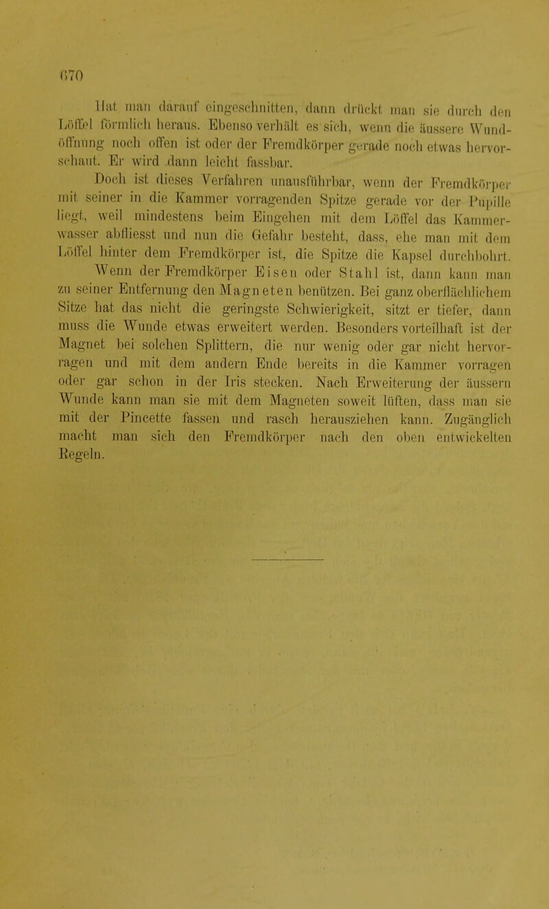 Hat man darauf cingoscdmitten, dann drückt man sie durch den Tjöllel förmli(di heraus. Ebenso verliält es sicli, wenn die äus.sere Wiind- ölfnnng noch offen ist oder der Fremdkörper gerade noch etwas hervor- schant. Er wird dann leicht fassbar. Doch ist dieses Verfahren nnansführbar, wenn der Premdkörpei- mit seiner in die Kammer vorragenden Spitze gerade vor der Ihipille liegt, weil mindestens beim Eingehen mit dem Löffel das Kammer- wasser abtliesst und min die Gefahr besteht, dass, ehe man mit dem Tiölfel hinter dem Fremdkörper ist, die Spitze die Kapsel durchbohrt. Wenn der Fremdkörper Eisen oder Stahl ist, dann kann man zn seiner Entfernung den Magneten benützen. Bei ganz oberflächlichem Sitze liat das nicht die geringste Schwierigkeit, sitzt er tiefer, dann muss die Wunde etwas erweitert werden. Besonders vorteilhaft ist der Magnet bei solchen Splittern, die nur wenig oder gar nicht hervor- ragen und mit dem andern Ende bereits in die Kammer vorragen oder gar schon in der Iris stecken. Nach Erweiterung der äusseni Wunde kann man sie mit dem Magneten soweit lüften, dass man sie mit der Pincette fassen und rasch herausziehen kann. Zugänglich macht man sich den Fremdkörper nach den oben entwickelten Eegeln.